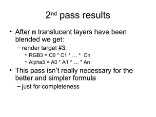 2 pass results
               nd


• After n translucent layers have been
  blended we get:
  – render target #3:
     • RGB3 = C0 * C1 * … * Cn
     • Alpha3 = A0 * A1 * … * An
• This pass isn’t really necessary for the
  better and simpler formula
  – just for completeness
 