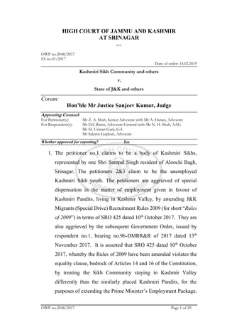 OWP no.2048/2017 Page 1 of 29
HIGH COURT OF JAMMU AND KASHMIR
AT SRINAGAR
…
OWP no.2048/2017
IA no.01/2017
Date of order: 14.02.2019
Kashmiri Sikh Community and others
v.
State of J&K and others
Coram:
Hon’ble Mr Justice Sanjeev Kumar, Judge
Appearing Counsel:
For Petitioner(s): Mr Z. A. Shah, Senior Advocate with Mr A. Hanan, Advocate
For Respondent(s): Mr D.C.Raina, Advocate General with Mr N. H. Shah, AAG
Mr M. Usman Gani, GA
Mr Saleem Gupkari, Advocate
Whether approved for reporting? Yes
1. The petitioner no.1 claims to be a body of Kashmiri Sikhs,
represented by one Shri Santpal Singh resident of Aloochi Bagh,
Srinagar. The petitioners 2&3 claim to be the unemployed
Kashmiri Sikh youth. The petitioners are aggrieved of special
dispensation in the matter of employment given in favour of
Kashmiri Pandits, living in Kashmir Valley, by amending J&K
Migrants (Special Drive) Recruitment Rules 2009 (for short “Rules
of 2009”) in terms of SRO 425 dated 10th
October 2017. They are
also aggrieved by the subsequent Government Order, issued by
respondent no.1, bearing no.96-DMRR&R of 2017 dated 13th
November 2017. It is asserted that SRO 425 dated 10th
October
2017, whereby the Rules of 2009 have been amended violates the
equality clause, bedrock of Articles 14 and 16 of the Constitution,
by treating the Sikh Community staying in Kashmir Valley
differently than the similarly placed Kashmiri Pandits, for the
purposes of extending the Prime Minister’s Employment Package.
 