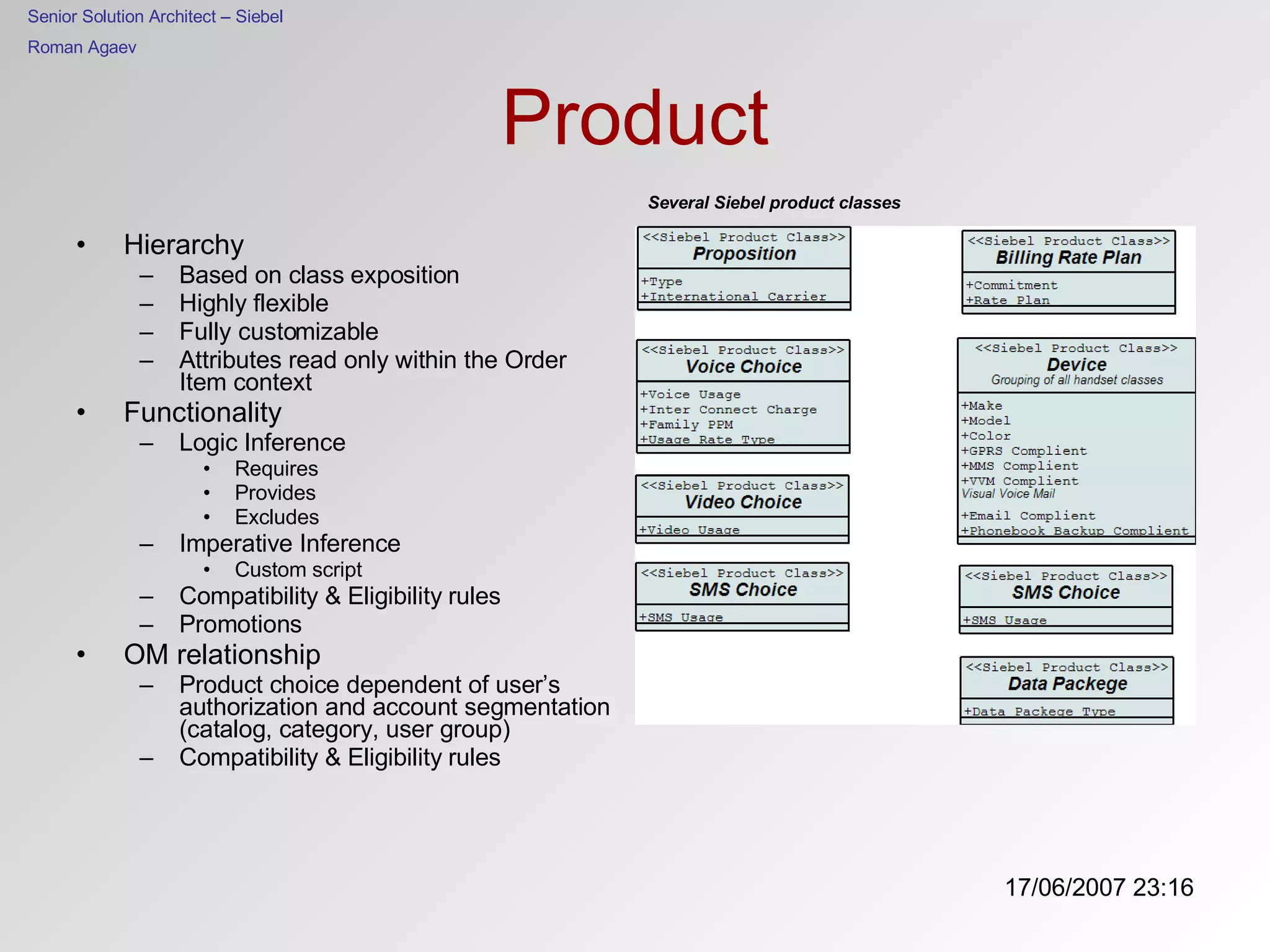 Product Hierarchy Based on class exposition Highly flexible Fully customizable Attributes read only within the Order Item context Functionality Logic Inference Requires Provides Excludes Imperative Inference Custom script Compatibility & Eligibility rules Promotions OM relationship Product choice dependent of user’s authorization and account segmentation (catalog, category, user group) Compatibility & Eligibility rules Several Siebel product classes 