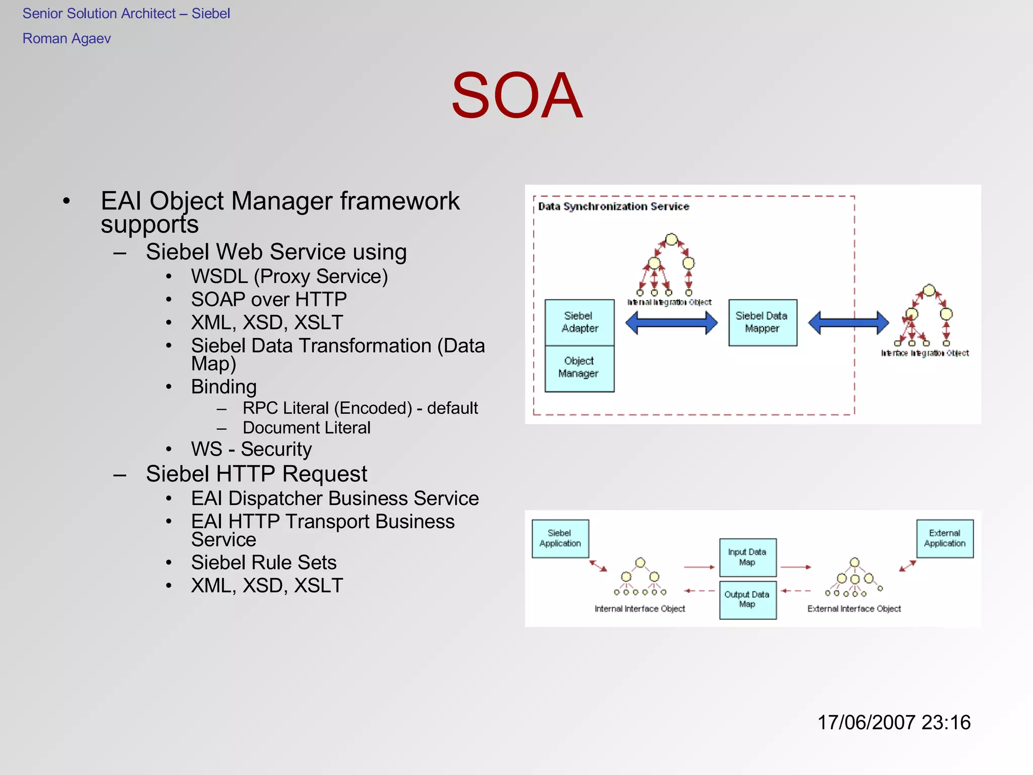 SOA EAI Object Manager framework supports Siebel Web Service using  WSDL (Proxy Service) SOAP over HTTP XML, XSD, XSLT Siebel Data Transformation (Data Map) Binding RPC Literal (Encoded) - default Document Literal WS - Security Siebel HTTP Request EAI Dispatcher Business Service EAI HTTP Transport Business Service Siebel Rule Sets XML, XSD, XSLT 
