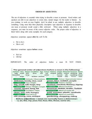 ORDER OF ADJECTIVES
The use of adjectives is essential when trying to describe a noun or pronoun. Good writers and
speakers are able to use adjectives to create clear, mental images for the reader or listener. As
you continue to work on your English, don’t be afraid to use multiple adjectives to describe
something. Using more than three physically descriptive type adjectives in sequence to describe
one noun or pronoun would sound a little awkward. When using multiple adjectives in a
sequence, you must be aware of the correct adjective order. The proper order of adjectives is
listed below along with some examples for each category.
Adjectives sometimes appear after the verb To Be
 He is short.
 She is tall.
Adjectives sometimes appear before a noun.
 Red car
 Old hat
IMPORTANT: The order of adjectives before a noun IS NOT FIXED.
 