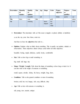 Determiner Quantity
or
number
Quality
or
opinion
Size Age Shape Color Proper
adjective
Purpose
or
qualifier
Noun
A beautiful old Italian sports car
The three cute little gold plates
An amazing heart-
shaped
red
and
white
sofa
 Determiner: The determiner tells us if the noun is singular or plural, definite or indefinite
a, an, the, my, your, four, those, some etc.
And then we have the adjectives that refer to…
 Opinion: Explains what we think about something. This is usually our opinion, attitude or
observations. These adjectives almost always come before all other adjectives.
beautiful, boring, stupid, delicious, useful, lovely, comfortable
 Size: Tells us how big or small something is.
big, small, tall, huge, tiny
 Shape / Weight / Length: Tells about the shape of something or how long or short it is. It
can also refer to the weight of someone or something.
round, square, circular, skinny, fat, heavy, straight, long, short,
 Condition: Tells us the general condition or state of something
broken, cold, hot, wet, hungry, rich, easy, difficult, dirty
 Age: Tells us how old someone or something is.
old, young, new, ancient, antique
 
