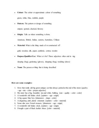  Colour: The colour or approximate colour of something.
green, white, blue, reddish, purple
 Pattern: The pattern or design of something.
striped, spotted, checked, flowery
 Origin: Tells us where something is from.
American, British, Italian, eastern, Australian, Chilean
 Material: What is the thing made of or constructed of?
gold, wooden, silk, paper, synthetic, cotton, woolen
 Purpose/Qualifier/Use: What is it for? These adjectives often end in –ing.
sleeping (bag), gardening (gloves), shopping (bag), wedding (dress)
 Noun: The person or thing that is being described
Here are some examples:
1. I love that really old big green antique car that always parked at the end of the street. [quality
- age - size - color - proper adjective]
2. My sister has a big, beautiful, tan and white, bulldog. [size - quality - color - color]
3. A wonderful old Italian clock. [opinion - age - origin]
4. A big square blue box. [dimension - shape - color]
5. A disgusting pink plastic ornament. [opinion - color - material]
6. Some slim new French trousers. [dimension - age - origin]
7. A wonderful old Italian clock. [opinion - age - origin]
8. I bought a pair of black leather shoes. [color - material]
 