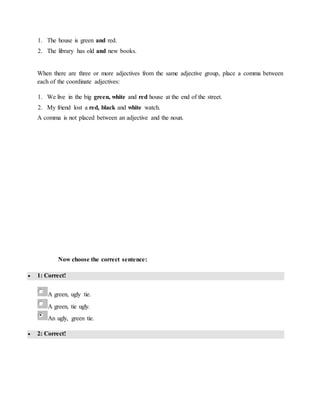 1. The house is green and red.
2. The library has old and new books.
When there are three or more adjectives from the same adjective group, place a comma between
each of the coordinate adjectives:
1. We live in the big green, white and red house at the end of the street.
2. My friend lost a red, black and white watch.
A comma is not placed between an adjective and the noun.
Now choose the correct sentence:
 1: Correct!
A green, ugly tie.
A green, tie ugly.
An ugly, green tie.
 2: Correct!
 