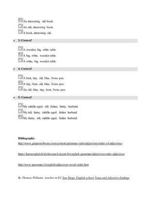 An interesting, old book.
An old, interesting book.
A book, interesting old.
 3: Correct!
A wooden, big, white table.
A big, white, wooden table.
A white, big, wooden table.
 4: Correct!
A bent, tiny, old, blue, Swiss pen.
A tiny, bent, old, blue, Swiss pen.
An old, blue, tiny, bent, Swiss pen.
 5: Correct!
My middle-aged, tall, Italian, funny, husband.
My tall, funny, middle-aged, Italian husband.
My funny, tall, middle-aged, Italian husband.
Bibliography:
http://www.gingersoftware.com/content/grammar-rules/adjectives/order-of-adjectives/
https://learnenglish.britishcouncil.org/pt-br/english-grammar/adjectives/order-adjectives
http://www.grammar.cl/english/adjectives-word-order.htm
By Thomas Williams, teacher at EC San Diego English school Noun and Adjective Endings
 