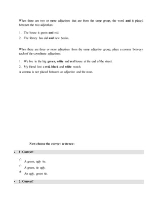 When there are two or more adjectives that are from the same group, the word and is placed
between the two adjectives:
1. The house is green and red.
2. The library has old and new books.
When there are three or more adjectives from the same adjective group, place a comma between
each of the coordinate adjectives:
1. We live in the big green, white and red house at the end of the street.
2. My friend lost a red, black and white watch.
A comma is not placed between an adjective and the noun.
Now choose the correct sentence:
 1: Correct!
A green, ugly tie.
A green, tie ugly.
An ugly, green tie.
 2: Correct!
 