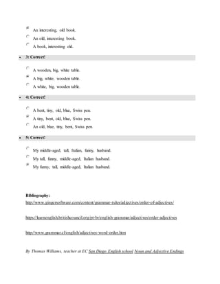 An interesting, old book.
An old, interesting book.
A book, interesting old.
 3: Correct!
A wooden, big, white table.
A big, white, wooden table.
A white, big, wooden table.
 4: Correct!
A bent, tiny, old, blue, Swiss pen.
A tiny, bent, old, blue, Swiss pen.
An old, blue, tiny, bent, Swiss pen.
 5: Correct!
My middle-aged, tall, Italian, funny, husband.
My tall, funny, middle-aged, Italian husband.
My funny, tall, middle-aged, Italian husband.
Bibliography:
http://www.gingersoftware.com/content/grammar-rules/adjectives/order-of-adjectives/
https://learnenglish.britishcouncil.org/pt-br/english-grammar/adjectives/order-adjectives
http://www.grammar.cl/english/adjectives-word-order.htm
By Thomas Williams, teacher at EC San Diego English school Noun and Adjective Endings
 