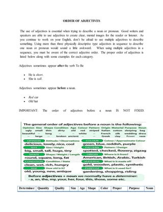 ORDER OF ADJECTIVES
The use of adjectives is essential when trying to describe a noun or pronoun. Good writers and
speakers are able to use adjectives to create clear, mental images for the reader or listener. As
you continue to work on your English, don’t be afraid to use multiple adjectives to describe
something. Using more than three physically descriptive type adjectives in sequence to describe
one noun or pronoun would sound a little awkward. When using multiple adjectives in a
sequence, you must be aware of the correct adjective order. The proper order of adjectives is
listed below along with some examples for each category.
Adjectives sometimes appear after the verb To Be
 He is short.
 She is tall.
Adjectives sometimes appear before a noun.
 Red car
 Old hat
IMPORTANT: The order of adjectives before a noun IS NOT FIXED.
Determiner Quantity Quality Size Age Shape Color Proper Purpose Noun
 