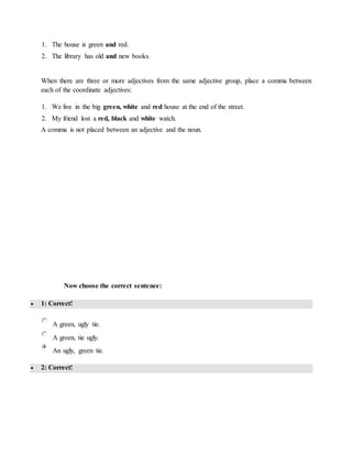 1. The house is green and red.
2. The library has old and new books.
When there are three or more adjectives from the same adjective group, place a comma between
each of the coordinate adjectives:
1. We live in the big green, white and red house at the end of the street.
2. My friend lost a red, black and white watch.
A comma is not placed between an adjective and the noun.
Now choose the correct sentence:
 1: Correct!
A green, ugly tie.
A green, tie ugly.
An ugly, green tie.
 2: Correct!
 