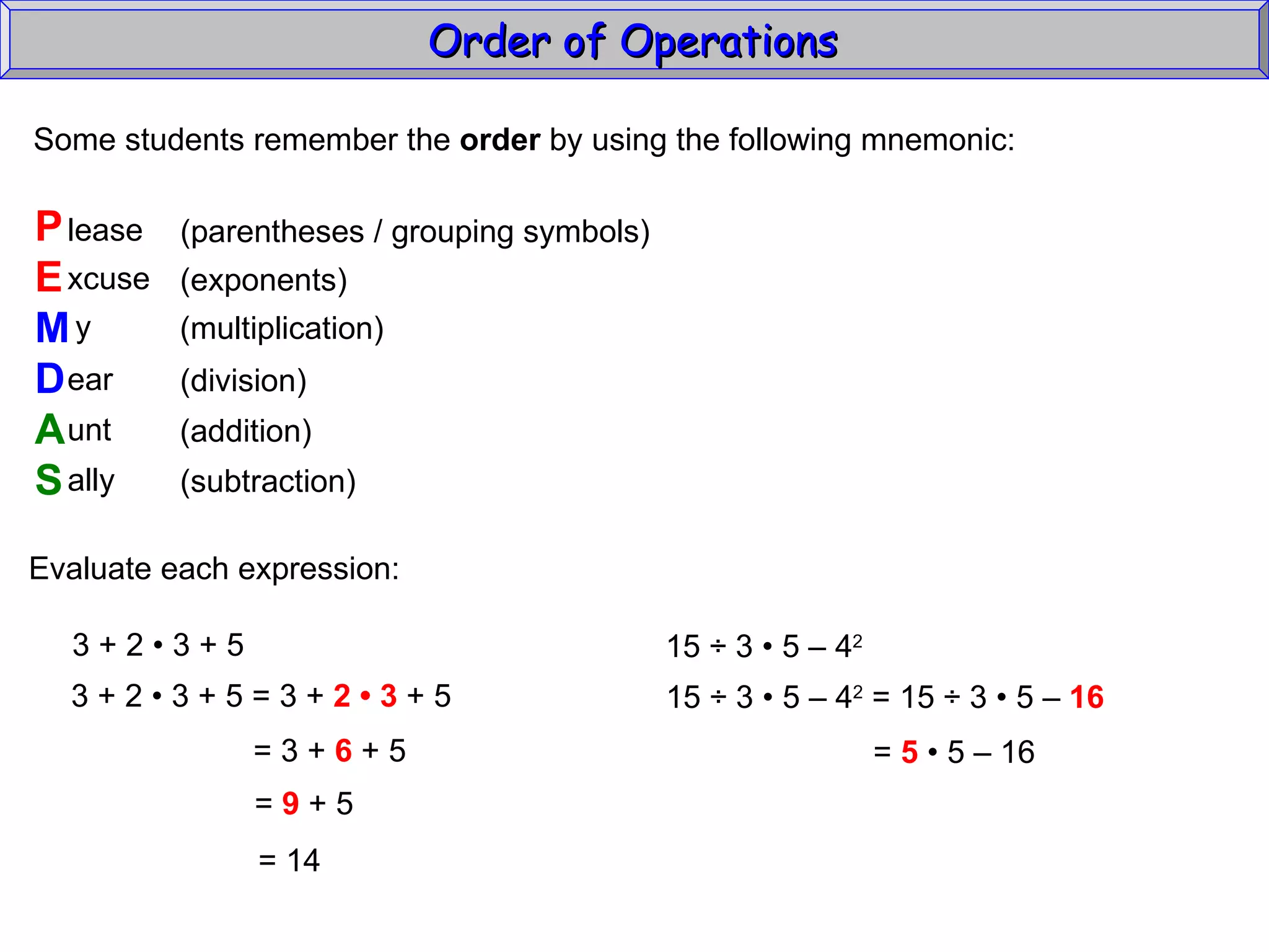 Some students remember the  order  by using the following mnemonic: P E M D A S lease xcuse y ear unt ally (parentheses / grouping symbols) (exponents) (multiplication) (division) (addition) (subtraction) Evaluate each expression: 3 + 2  • 3 + 5 3 + 2  • 3 + 5 = 3 +  2 • 3  + 5 = 3 +  6  + 5 =  9  + 5 =  14 15  ÷  3  • 5 – 4 2   15 ÷ 3 • 5 – 4 2  = 15 ÷ 3  • 5 –  16   =  5  • 5 – 16  Order of Operations  