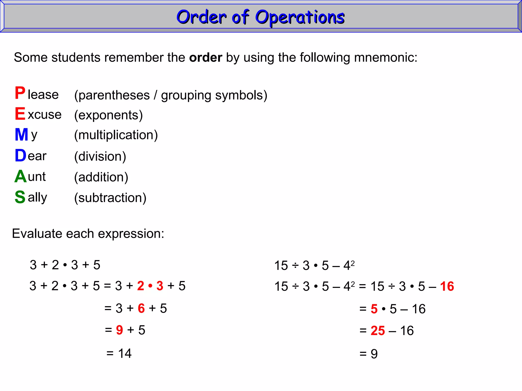 Some students remember the  order  by using the following mnemonic: P E M D A S lease xcuse y ear unt ally (parentheses / grouping symbols) (exponents) (multiplication) (division) (addition) (subtraction) Evaluate each expression: 3 + 2  • 3 + 5 3 + 2  • 3 + 5 = 3 +  2 • 3  + 5 = 3 +  6  + 5 =  9  + 5 =  14 15  ÷  3  • 5 – 4 2   15 ÷ 3 • 5 – 4 2  = 15 ÷ 3  • 5 –  16   =  5  • 5 – 16  =  25  – 16  =  9 Order of Operations  