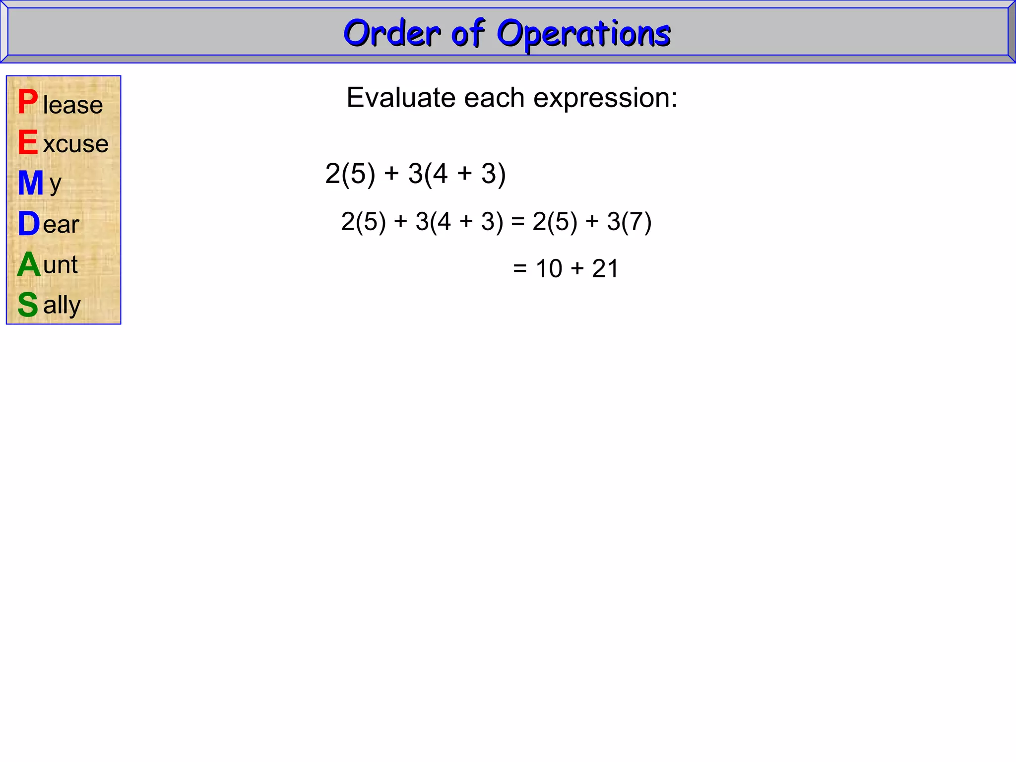 Evaluate each expression: 2(5) + 3(4 + 3) 2(5) + 3(4 + 3) = 2(5) + 3(7) = 10 + 21 Order of Operations  P E M D A S lease xcuse y ear unt ally 