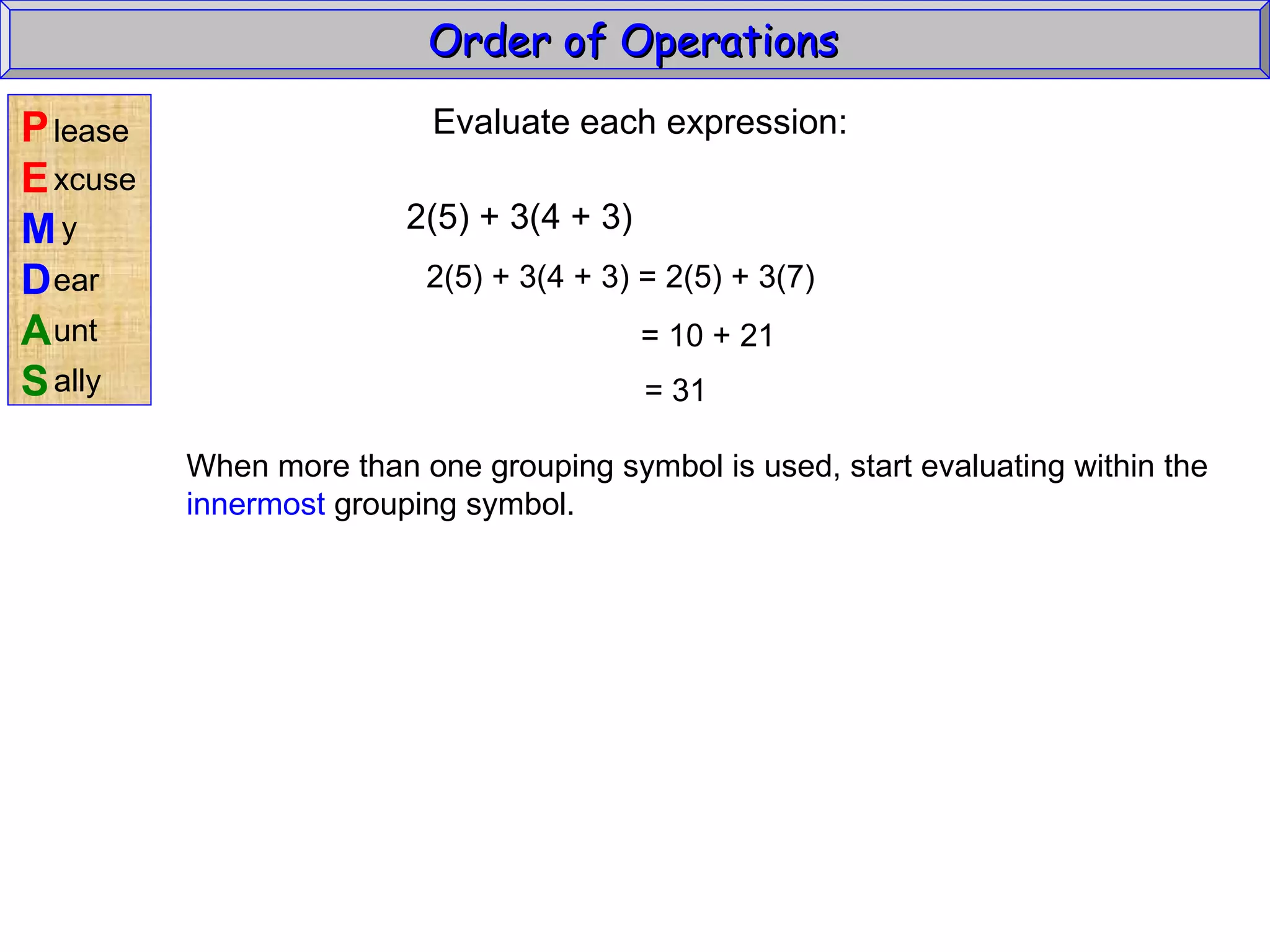 Evaluate each expression: 2(5) + 3(4 + 3) 2(5) + 3(4 + 3) = 2(5) + 3(7) = 10 + 21 = 31 When more than one grouping symbol is used, start evaluating within the innermost  grouping symbol. Order of Operations  P E M D A S lease xcuse y ear unt ally 