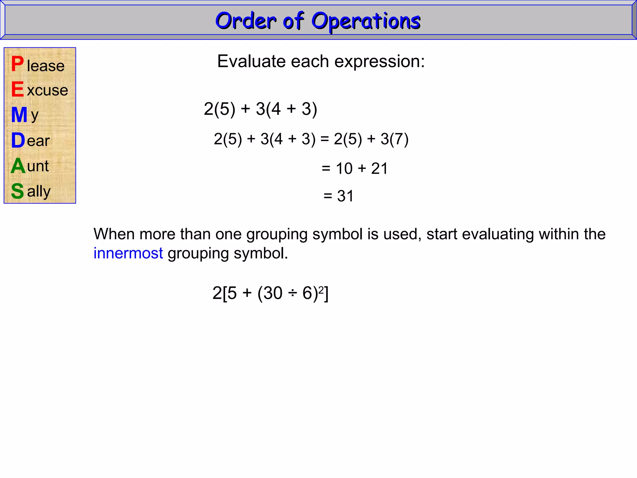 Evaluate each expression: 2(5) + 3(4 + 3) 2(5) + 3(4 + 3) = 2(5) + 3(7) = 10 + 21 = 31 When more than one grouping symbol is used, start evaluating within the innermost  grouping symbol. 2[5 + (30  ÷ 6) 2 ] Order of Operations  P E M D A S lease xcuse y ear unt ally 