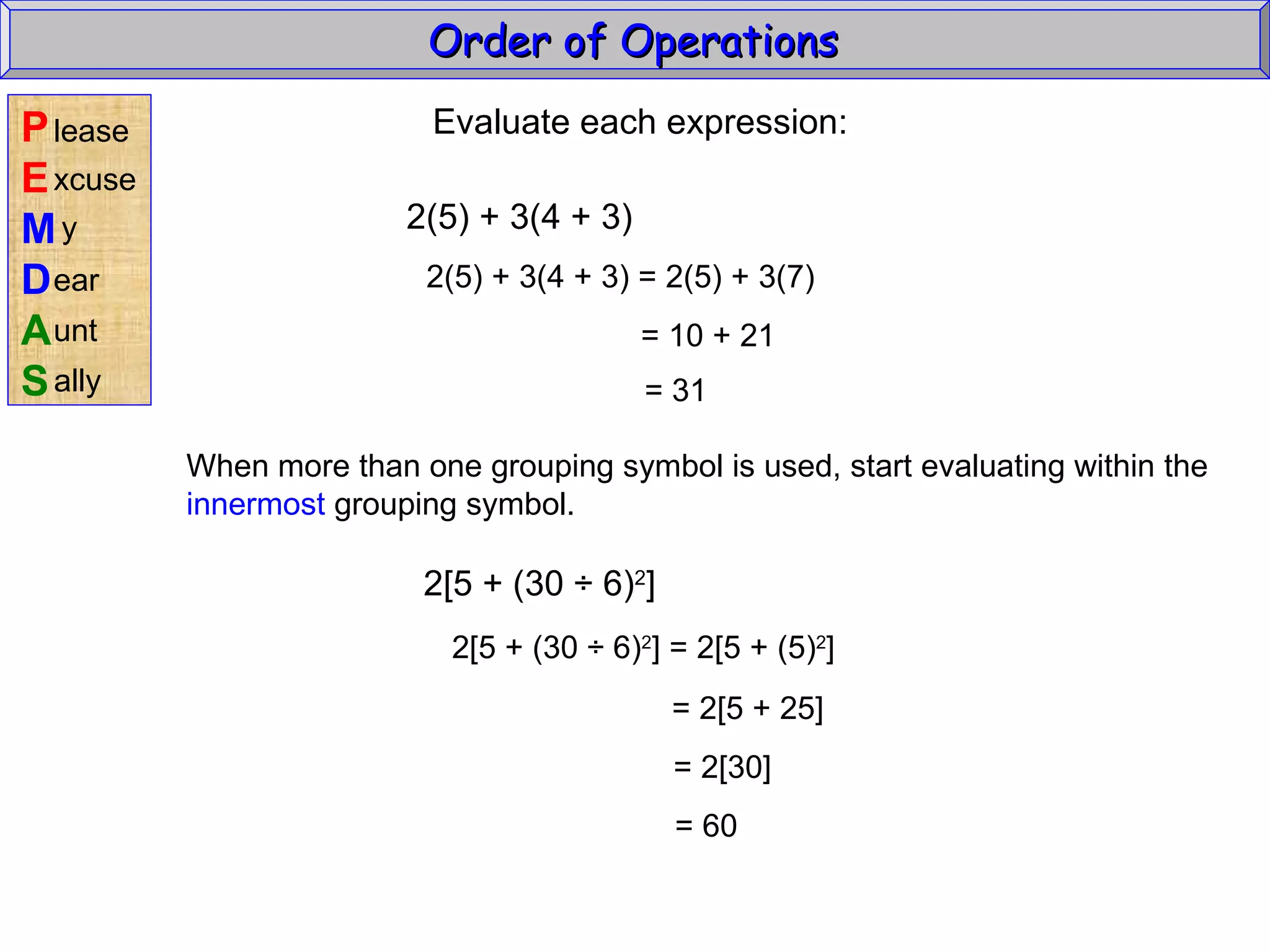 Evaluate each expression: 2(5) + 3(4 + 3) 2(5) + 3(4 + 3) = 2(5) + 3(7) = 10 + 21 = 31 When more than one grouping symbol is used, start evaluating within the innermost  grouping symbol. 2[5 + (30  ÷ 6) 2 ] 2[5 + (30  ÷ 6) 2 ] = 2[5 + (5) 2 ] = 2[5 + 25] = 2[30] = 60 Order of Operations  P E M D A S lease xcuse y ear unt ally 