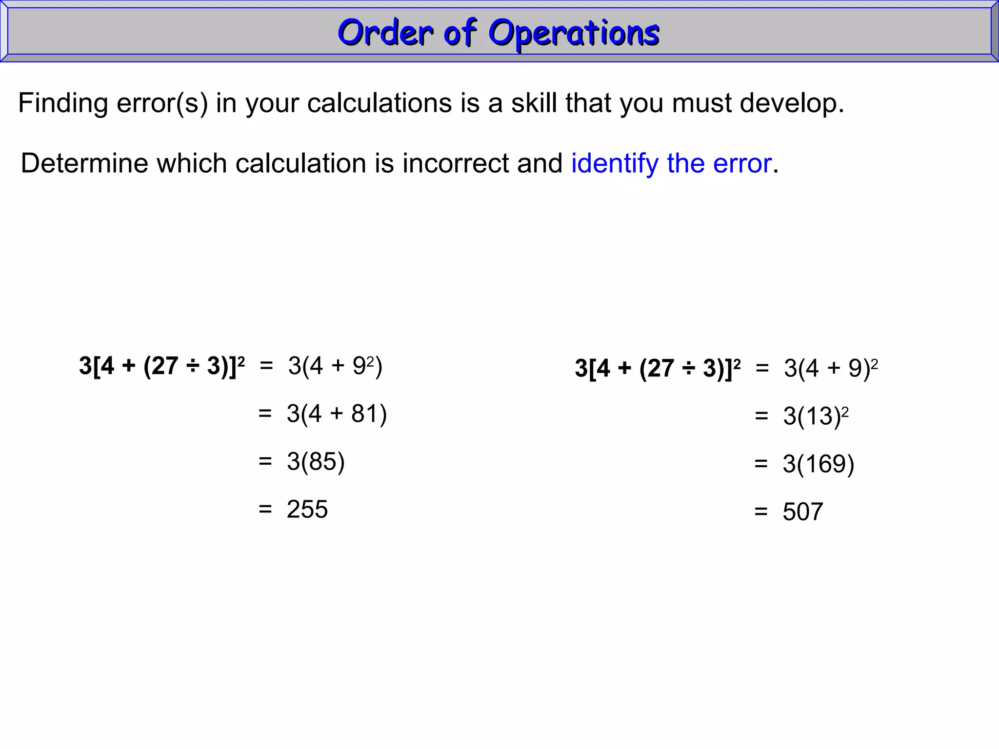 Finding error(s) in your calculations is a skill that you must develop. Determine which calculation is incorrect and  identify the error . Order of Operations  3[4 + (27  ÷ 3)] 2   =  3(4 + 9 2 ) =  3(4 + 81) =  3(85) =  255 3[4 + (27  ÷ 3)] 2   =  3(4 + 9) 2 =  3(13) 2 =  3(169) =  507 