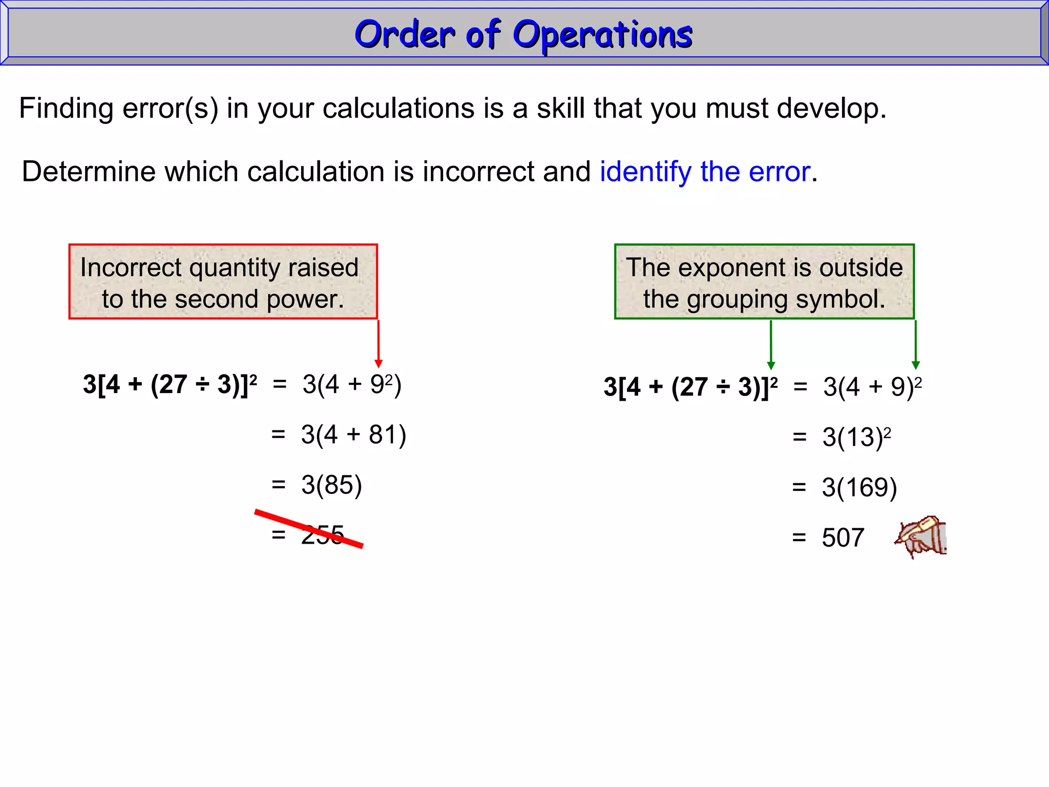 Finding error(s) in your calculations is a skill that you must develop. Determine which calculation is incorrect and  identify the error . Order of Operations  3[4 + (27  ÷ 3)] 2   =  3(4 + 9 2 ) =  3(4 + 81) =  3(85) =  255 3[4 + (27  ÷ 3)] 2   =  3(4 + 9) 2 =  3(13) 2 =  3(169) =  507 Incorrect quantity raised  to the second power. The exponent is outside the grouping symbol. 