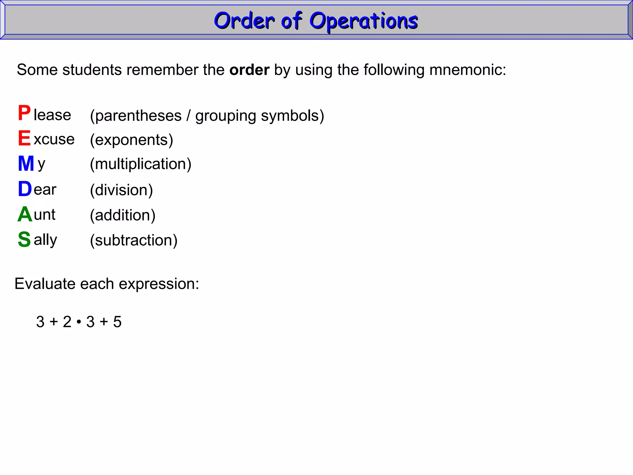 Some students remember the  order  by using the following mnemonic: P E M D A S lease xcuse y ear unt ally (parentheses / grouping symbols) (exponents) (multiplication) (division) (addition) (subtraction) Evaluate each expression: 3 + 2  • 3 + 5 Order of Operations  