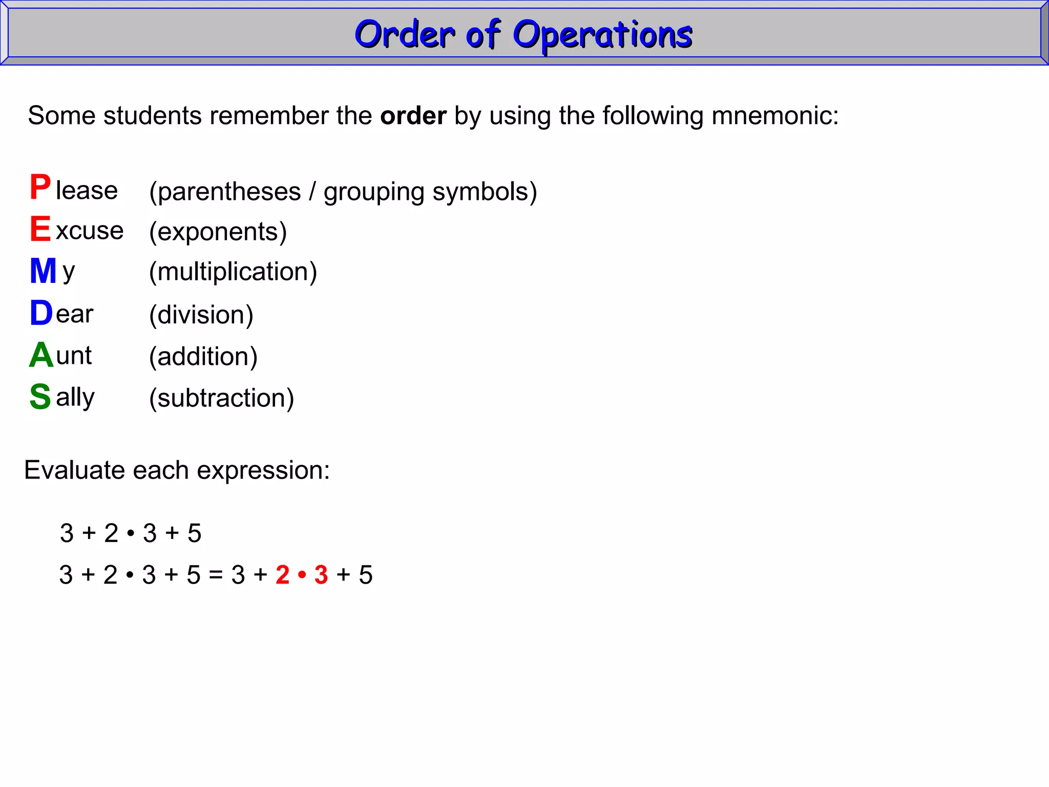 Some students remember the  order  by using the following mnemonic: P E M D A S lease xcuse y ear unt ally (parentheses / grouping symbols) (exponents) (multiplication) (division) (addition) (subtraction) Evaluate each expression: 3 + 2  • 3 + 5 3 + 2  • 3 + 5 = 3 +  2 • 3  + 5 Order of Operations  