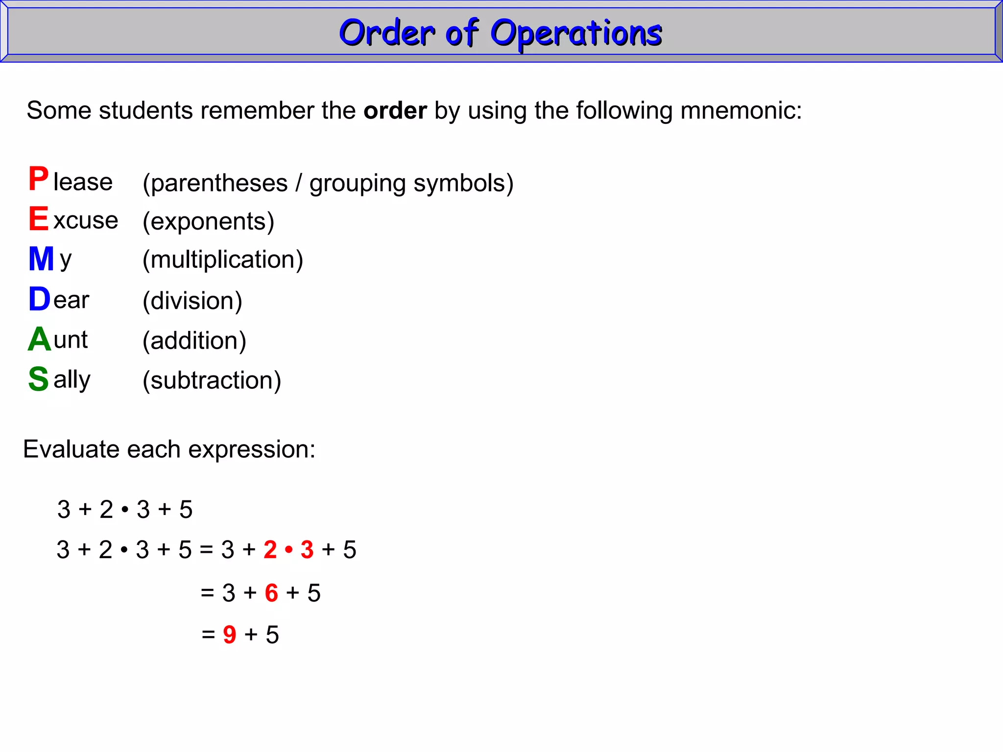 Some students remember the  order  by using the following mnemonic: P E M D A S lease xcuse y ear unt ally (parentheses / grouping symbols) (exponents) (multiplication) (division) (addition) (subtraction) Evaluate each expression: 3 + 2  • 3 + 5 3 + 2  • 3 + 5 = 3 +  2 • 3  + 5 = 3 +  6  + 5 =  9  + 5 Order of Operations  