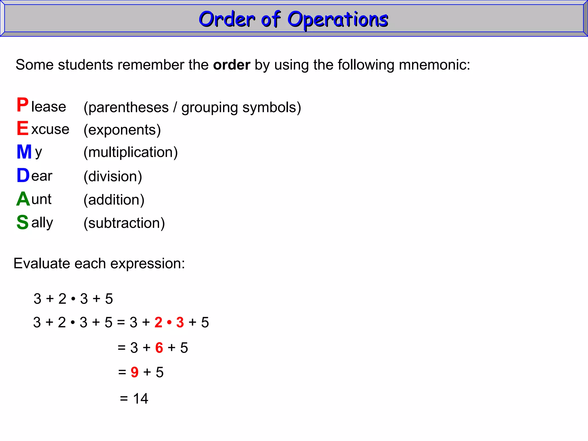 Some students remember the  order  by using the following mnemonic: P E M D A S lease xcuse y ear unt ally (parentheses / grouping symbols) (exponents) (multiplication) (division) (addition) (subtraction) Evaluate each expression: 3 + 2  • 3 + 5 3 + 2  • 3 + 5 = 3 +  2 • 3  + 5 = 3 +  6  + 5 =  9  + 5 =  14 Order of Operations  