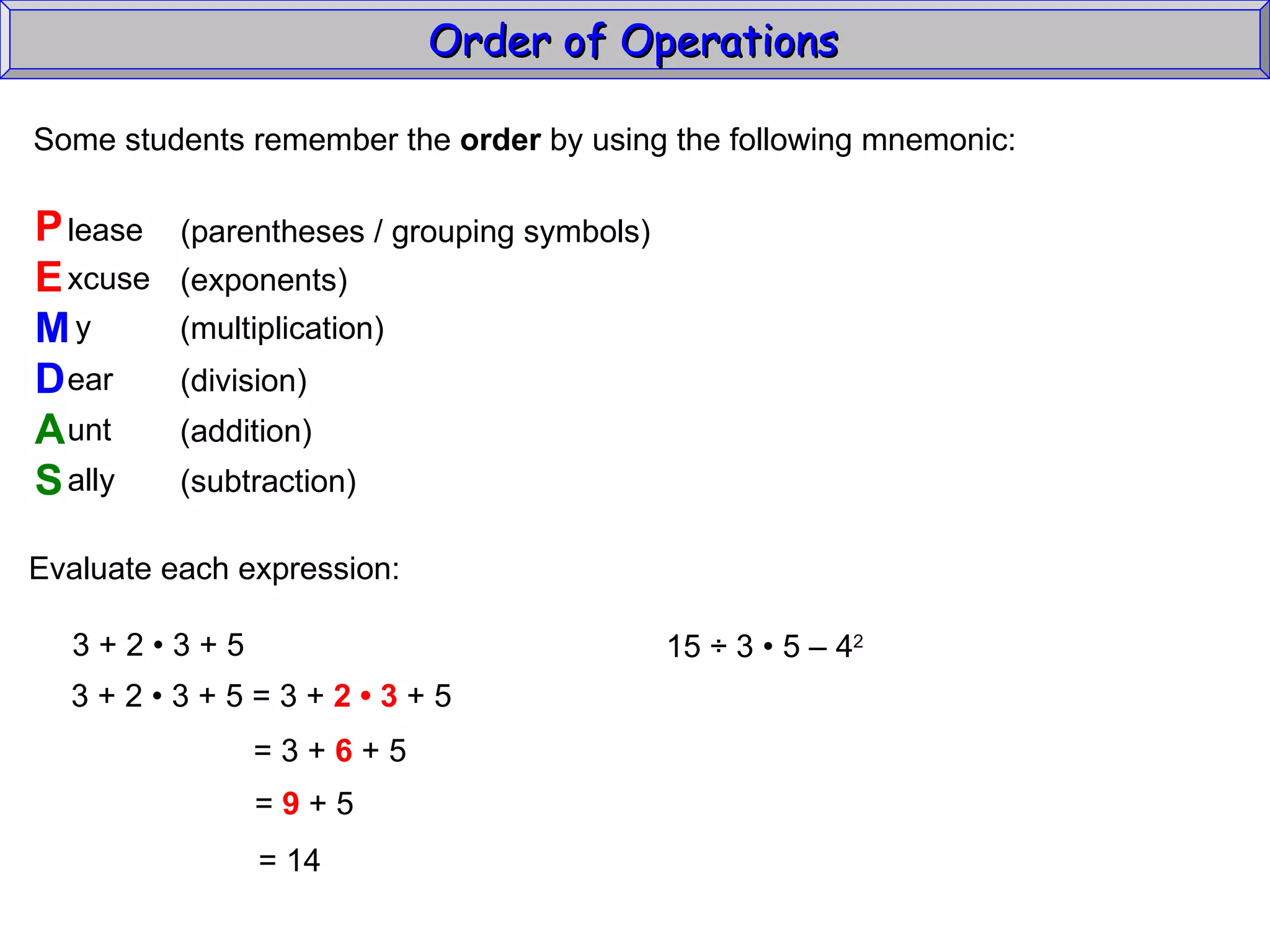 Some students remember the  order  by using the following mnemonic: P E M D A S lease xcuse y ear unt ally (parentheses / grouping symbols) (exponents) (multiplication) (division) (addition) (subtraction) Evaluate each expression: 3 + 2  • 3 + 5 3 + 2  • 3 + 5 = 3 +  2 • 3  + 5 = 3 +  6  + 5 =  9  + 5 =  14 15  ÷  3  • 5 – 4 2   Order of Operations  
