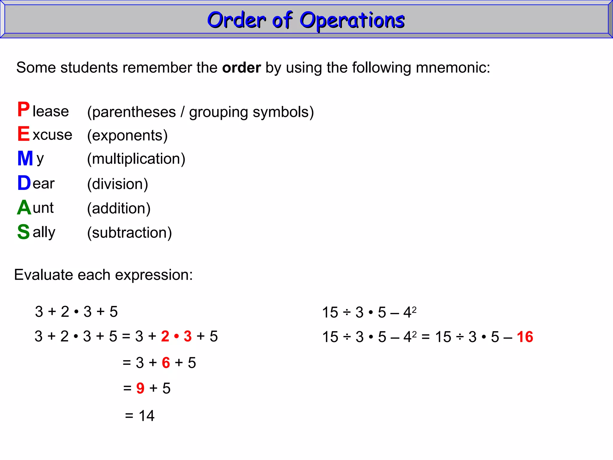 Some students remember the  order  by using the following mnemonic: P E M D A S lease xcuse y ear unt ally (parentheses / grouping symbols) (exponents) (multiplication) (division) (addition) (subtraction) Evaluate each expression: 3 + 2  • 3 + 5 3 + 2  • 3 + 5 = 3 +  2 • 3  + 5 = 3 +  6  + 5 =  9  + 5 =  14 15  ÷  3  • 5 – 4 2   15 ÷ 3 • 5 – 4 2  = 15 ÷ 3  • 5 –  16   Order of Operations  