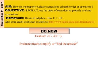 AIM:  How do we properly evaluate expressions using the order of operations ?  OBJECTIVE:  S.W.B.A.T. use the order of operations to properly evaluate expressions Homework:  Basics of Algebra – Day 1: 1 - 18  Also extra credit worksheet available at  http://www.schoolrack.com/Ikhaanahoyo   September 11, 2007 DO NOW Evaluate 70 - 2(5+3). Evaluate means simplify or “find the answer” 