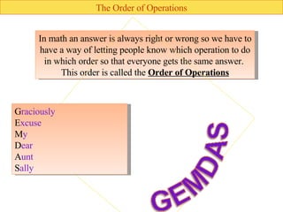 The Order of Operations In math an answer is always right or wrong so we have to have a way of letting people know which operation to do in which order so that everyone gets the same answer.  This order is called the  Order of Operations G raciously  E xcuse  M y  D ear  A unt  S ally 