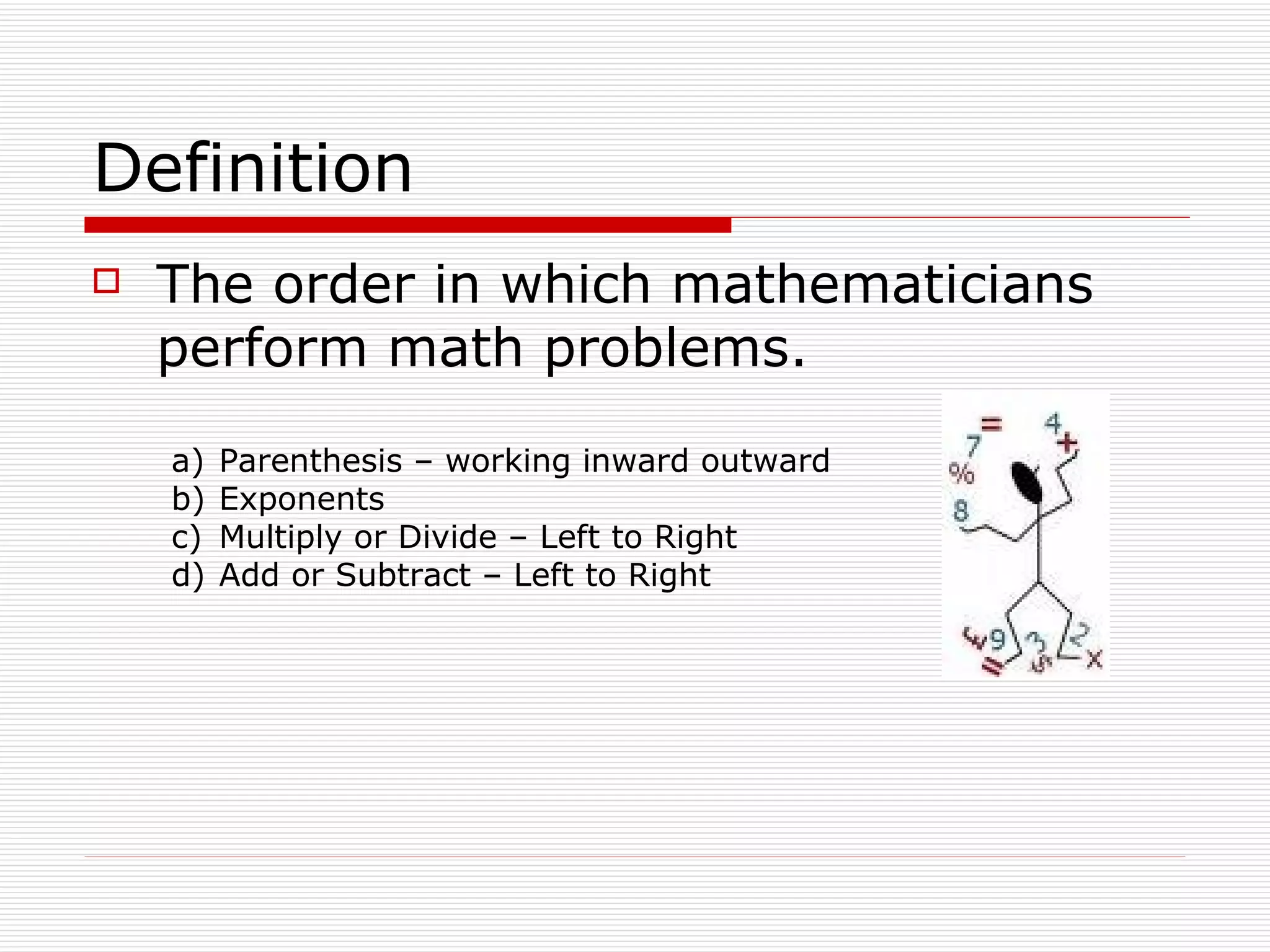 Definition The order in which mathematicians perform math problems. Parenthesis – working inward outward Exponents Multiply or Divide – Left to Right Add or Subtract – Left to Right 