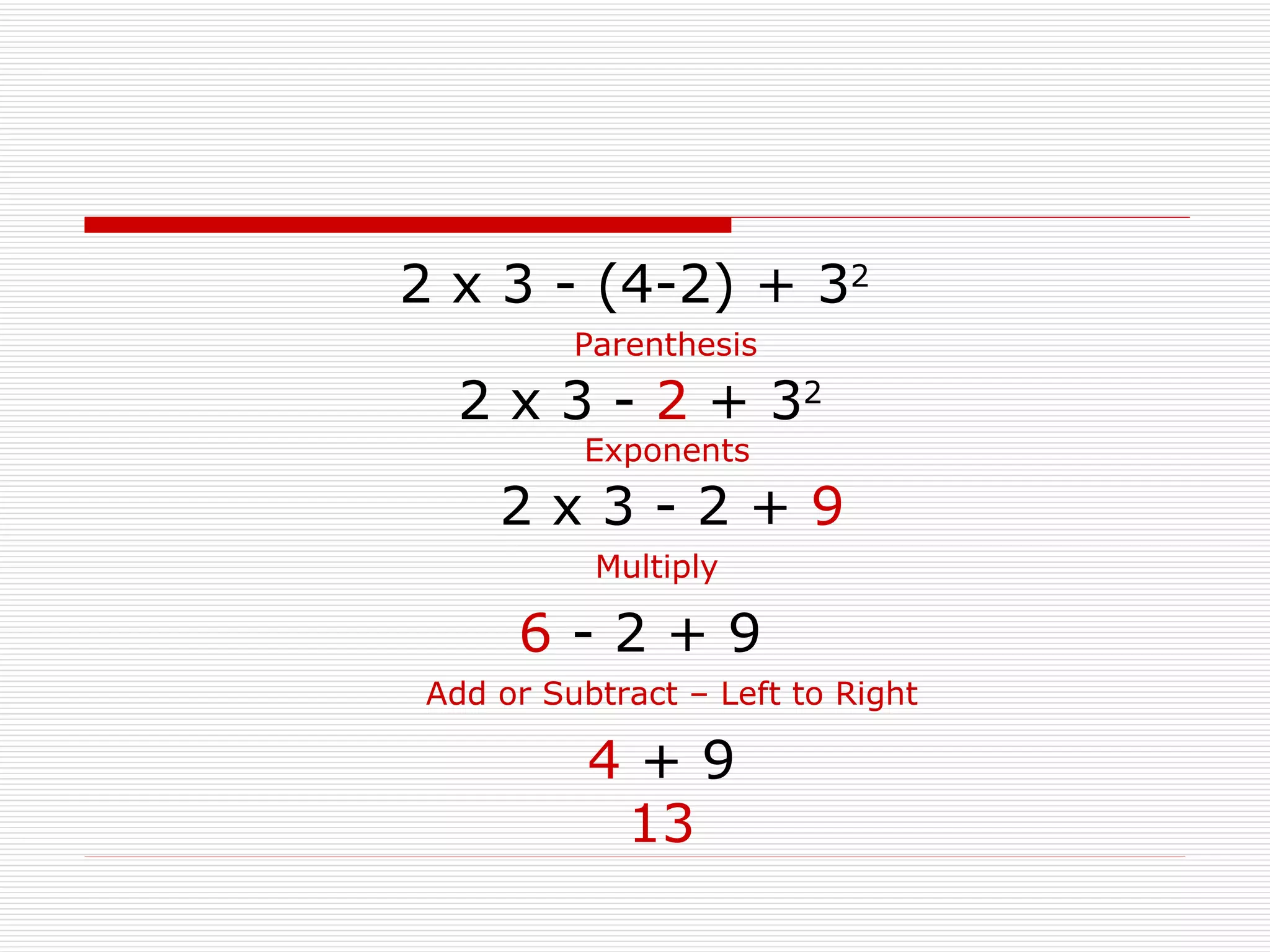 2 x 3 - (4-2) + 3 2 2 x 3 -  2  + 3 2 Parenthesis Exponents 6  - 2 + 9 Multiply 2 x 3 - 2 +  9 Add or Subtract – Left to Right 4  + 9 13 
