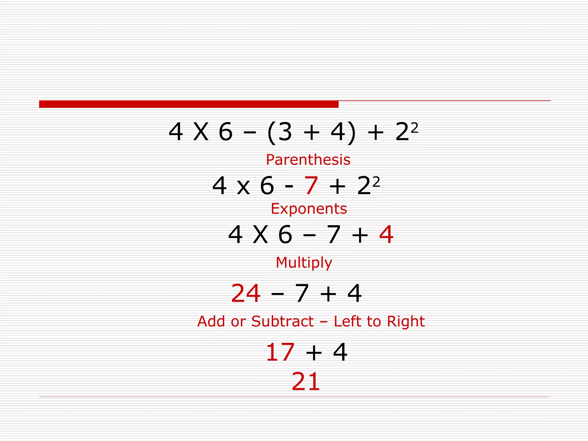 4 X 6 – (3 + 4) + 2 2 4 x 6 -  7  + 2 2 Parenthesis Exponents 24  – 7 + 4 Multiply 4 X 6 – 7 +  4 Add or Subtract – Left to Right 17  + 4 21 
