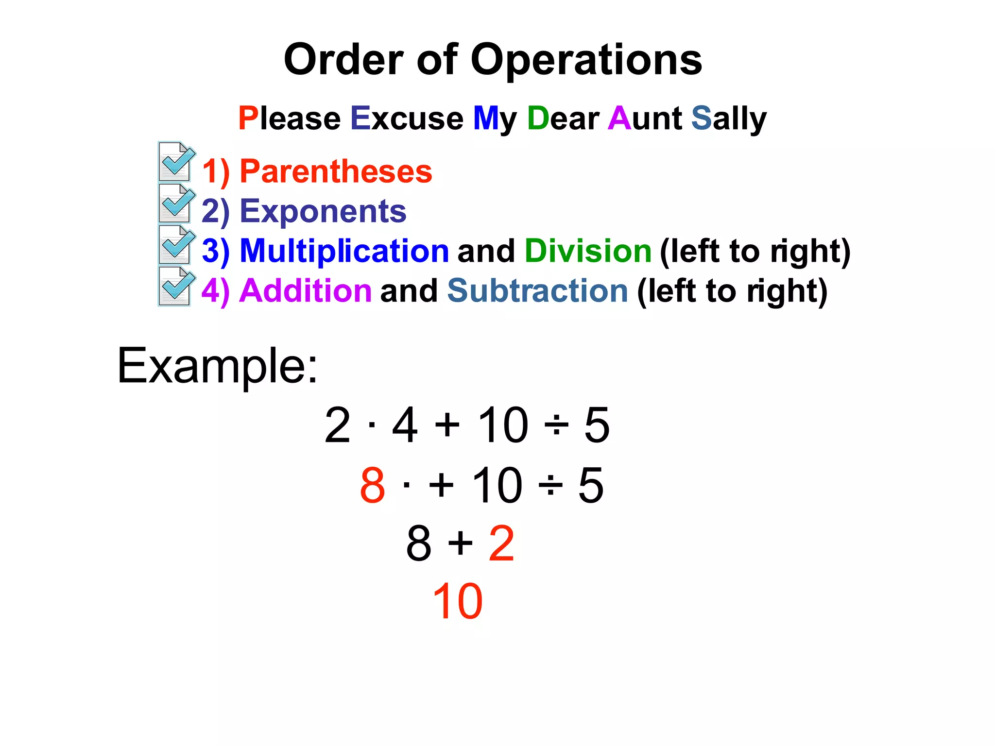 Order of Operations P lease E xcuse M y D ear A unt S ally 1) Parentheses 2) Exponents 3) Multiplication and Division (left to right) 4) Addition and Subtraction (left to right) Example: 2 ∙ 4 + 10 ÷ 5 8 ∙ + 10 ÷ 5 8 + 2 10