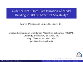 Order or Not: Does Parallelization of Model
                  Building in hBOA Aﬀect Its Scalability?

                              Martin Pelikan and James D. Laury, Jr.


           Missouri Estimation of Distribution Algorithms Laboratory (MEDAL)
                          University of Missouri, St. Louis, MO
                             http://medal.cs.umsl.edu/
                                 pelikan@cs.umsl.edu




Martin Pelikan, James D. Laury, Jr.               Parallelization of Model Building in hBOA and Scalability
