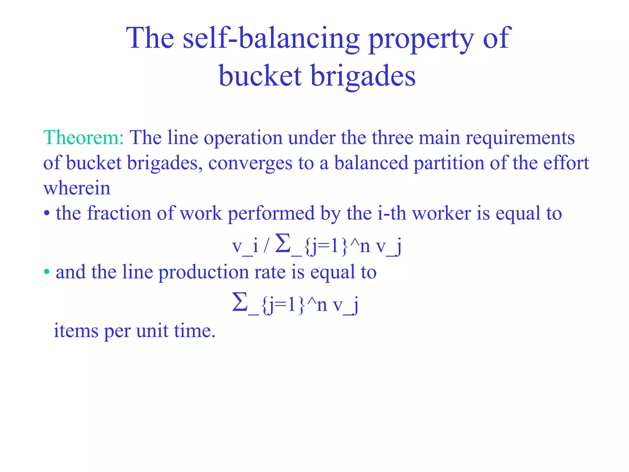 The self-balancing property of
bucket brigades
Theorem: The line operation under the three main requirements
of bucket brigades, converges to a balanced partition of the effort
wherein
• the fraction of work performed by the i-th worker is equal to
v_i / _{j=1}^n v_j
• and the line production rate is equal to
_{j=1}^n v_j
items per unit time.
 