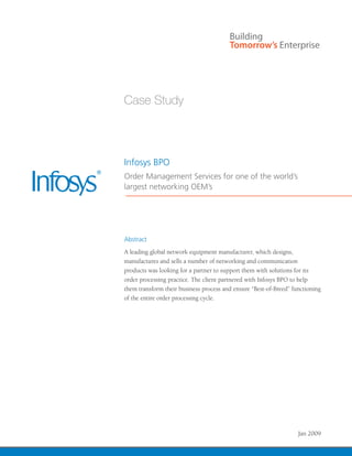 Infosys BPO
Order Management Services for one of the world’s
largest networking OEM’s




Abstract
A leading global network equipment manufacturer, which designs,
manufactures and sells a number of networking and communication
products was looking for a partner to support them with solutions for its
order processing practice. The client partnered with Infosys BPO to help
them transform their business process and ensure “Best-of-Breed” functioning
of the entire order processing cycle.




                                                                   Jan 2009
 