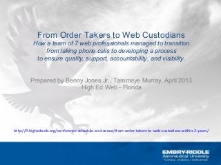 From Order Takers to Web Custodians
How a team of 7 web professionals managed to transition
from taking phone calls to developing a process
to ensure quality, support, accountability, and visibility.
Prepared by Benny Jones Jr., Tammaye Murray, April 2013
High Ed Web - Florida
http://fl.highedweb.org/conference-schedule-and-venue/from-order-takers-to-web-custodians-within-2-years/
 