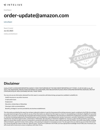 Email Report
order-update@amazon.com
Link to Report
Report Created
Jun 23, 2023
intelius.com/dashboard
Disclaimer
Intelius IS NOT A CONSUMER REPORTING AGENCY (“CRA”) FOR PURPOSES OF THE FAIR CREDIT REPORTING ACT (“FCRA”), 15 USC §§ 1681 et seq. AS
SUCH, THE ADDITIONAL PROTECTIONS AFFORDED TO CONSUMERS, AND OBLIGATIONS PLACED UPON CONSUMER REPORTING AGENCIES, ARE NOT
CONTEMPLATED BY, NOR CONTAINED WITHIN, THESE TERMS.
You may not use any information obtained from this report in connection with determining a prospective candidate’s suitability for:
Health insurance or any other insurance
Credit and/or loans
Employment
Education, scholarships or fellowships
Housing or other accommodations
Benexts, privileges or services provided by any business establishment.
Theinformationprovidedbythisreporthasnotbeencollectedinwholeorinpartforthepurposeoffurnishingconsumerreports,asdexnedintheFCRA.Accordingly,
you understand and agree that you will not use any of the information you obtain from this report as a factor in: (a) establishing an individual’s eligibility for personal
credit, loans, insurance or assessing risks associated with e;isting consumer credit obligations- (b) evaluating an individual for employment, promotion, reassignment
or retention (including employment of household workers such as babysitters, cleaning personnel, nannies, contractors, and other individuals)- (c) evaluating an
individual for educational opportunities, scholarships or fellowships- (d) evaluating an individual’s eligibility for a license or other benext granted by a government
agencyor(e)anyotherproduct,serviceortransactioninconnectionwithwhichaconsumerreportmaybeusedundertheFCRAoranysimilarstatestatute,including,
without limitation, apartment rental, check cashing, or the opening of a deposit or transaction account. You also agree that you shall not use any of the information
you receive through this report to take any “adverse action,” as that term is dexned in the FCRA- you have appropriate knowledge of the FCRA- and, if necessary, you
will consult with an attorney to ensure compliance with these Terms.
 