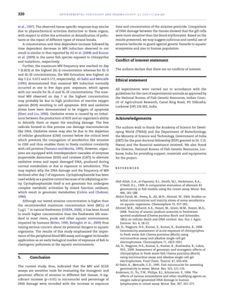 320 environmental toxicology and pharmacology 3 1 ( 2 0 1 1 ) 314–322
et al., 1997). The observed tissue-speciﬁc response may also be
due to physiochemical activities distinctive to these organs,
with respect to either the activation or detoxiﬁcation of pollu-
tants or the repair of different types of strand breaks.
A concentration and time dependent increase followed by
time dependent decrease in MN induction observed in our
result is similar to that reported by Ali et al. (2008) and Kumar
et al. (2009) in the same ﬁsh species exposed to chlorpyrifos
and malathion, respectively.
Further, the maximum MN frequency was reached on day
7 (0.823) at the highest (SL-I) concentration whereas for SL-II
and SL-III concentrations, the MN formation was highest on
day 5 (i.e. 0.672 and 0.172, respectively). Al-Sabti and Metcalfe
(1995) demonstrated that maximal MN induction normally
occurred at one to ﬁve days post -exposure, which agrees
with our results for SL-II and SL-III concentrations. The max-
imal MN observed on day 7 at the highest concentration
may probably be due to high production of reactive oxygen
species (ROS) resulting to cell apoptosis. ROS and oxidative
stress have been demonstrated to be triggers of apoptosis
(Shen and Liu, 2006). Oxidative stress is caused by an imbal-
ance between the production of ROS and an organism’s ability
to detoxify them or repair the resulting damage. The free
radicals formed in this process can damage macromolecule
like DNA. Oxidative stress may also be due to the depletion
of cellular glutathione (GSH) content below the critical level
which prevents the conjugation of xenobiotics like atrazine
to GSH and thus enables them to freely combine covalently
with cell proteins (Yamano and Morita, 1995). However, organ-
isms are equipped with interdependent cascades of enzymes
(superoxide dismutase (SOD) and catalase (CAT)) to alleviate
oxidative stress and repair damaged DNA, produced during
normal metabolism or due to exposure to xenobiotics. This
may explain why the DNA damage and the frequency of MN
declined after day 7 of exposure. Cyclophosphamide has been
used widely as a positive control because of its alkylating activ-
ity. Cyclophosphamide itself is not genotoxic but undergoes
complex metabolic activation by mixed function oxidases,
which result in genotoxic metabolites (Colvin and Chabner,
1990).
Although our tested atrazine concentration is higher than
the recommended maximum concentration level (MCL) of
5 ␮g L−1 in natural freshwater (USEPA, 2006), it has been found
in much higher concentration than the freshwater life stan-
dard in most rivers, pools and other aquatic environments
impaired by humans (Ritter, 1990, Battaglin et al., 2009) thus
raising serious concern about its potential dangers to aquatic
organisms. The results of this study emphasized the impor-
tance of the peripheral blood MN assay and suggest its broader
application as an early biological marker of exposure of ﬁsh to
clastogenic pollutants in the aquatic environments.
5. Conclusion
The current study, thus, indicated that the MN and SCGE
assays are sensitive tools for evaluating the mutagenic and
genotoxic effects of atrazine in different ﬁsh tissues. A sig-
niﬁcant increase (p < 0.01) in micronuclei and percentage of
DNA damage were recorded with the increase in exposure
time and concentration of the atrazine pesticide. Comparison
of DNA damage between the tissues showed that the gill cells
were more sensitive than the blood erythrocytes. Based on the
results presented, we may suggest judicious and careful use of
atrazine herbicide to guard against genetic hazards to aquatic
ecosystems and also to human population.
Conﬂict of interest statement
The authors declare that there are no conﬂicts of interest.
Ethical statement
All experiments were carried out in accordance with the
guidelines for the care of experimental animals as approved by
the National Bureau of Fish Genetic Resources, Indian Coun-
cil of Agricultural Research, Canal Ring Road, PO Dilkusha,
Lucknow (UP) 226 002, India.
Acknowledgements
The authors wish to thank the Academy of Science for Devel-
oping World (TWAS) and the Department of Biotechnology,
the Ministry of Science and Technology, Government of India
(DBT) for the post doctoral fellowship (PDF) granted to Dr. C.D.
Nwani and the ﬁnancial assistance received. We also thank
the Director, National Bureau of Fish Genetic Resources, Luc-
know, India for providing support, materials and equipments
for the project.
r e f e r e n c e s
Abd-Allah, G.A., el-Fayoumi, R.I., Smith, M.J., Heckmann, R.A.,
O’Neill, K.L., 1999. A comparative evaluation of aﬂatoxin B1
genotoxicity in ﬁsh models using the comet assay. Mutat. Res.
446, 181–188.
Abdul-Farah, M., Ateeq, B., Ali, M.N., Ahmad, W., 2004. Studies on
lethal concentrations and toxicity stress of some xenobiotics
on aquatic organisms. Chemosphere 55, 257–265.
Ahmed, M.K., Akhand, A.A., Hasan, M., Islam, M.M., Hasan, M.A.,
2008. Toxicity of arsenic (sodium arsenite) to freshwater
spotted snakehead (Channa puctatus Bloch and Schneider,
1801) on cellular death and DNA content. Am.-Eur. J. Agric.
Environ. Sci. 4, 18–22.
Ali, D., Nagpure, N.S., Kumar, S., Kumar, R., Kushwaha, B., 2008.
Genotoxicity assessment of acute exposure of chlorpyriphos
to fresh water ﬁsh Channa punctatus (Bloch) using
micronucleus assay and alkaline single-cell gel
electrophoresis. Chemosphere 71, 1823–1831.
Ali, D., Nagpure, N.S., Kumar, S., Kumar, R., Kushwaha, B., Lakra,
W.S., 2009. Assessment of genotoxic and mutagenic effects of
chlorpyriphos in fresh water ﬁsh Channa punctatus (Bloch)
using micronucleus assay and alkaline single-cell gel
electrophoresis. Food Chem. Toxicol. 47, 650–656.
Al-Sabti, K., Metcalfe, C.D., 1995. Fish micronuclei for assessing
genotoxicity in water. Mutat. Res. 323, 121–135.
Anderson, D., Yu, T.W., Philips, B.J., Schmerzer, P., 1994. The
effects of various antioxidants and other modifying agents on
oxygen radical-generated DNA damage in human
lymphocytes in comet assay. Mutat. Res. 307, 261–271.
 