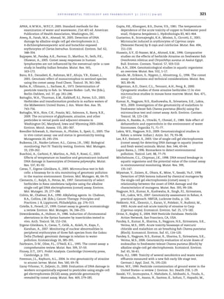 environmental toxicology and pharmacology 3 1 ( 2 0 1 1 ) 314–322 321
APHA, A.W.W.A., W.P.C.F., 2005. Standard methods for the
examination of water and wastewater, 21st 401 ed. American
Publication of Health Association, Washington, DC.
Ateeq, B., Farah, M.A., Ahmad, W., 2005. Detection of DNA
damage by alkaline single cell gel electrophoresis in 2,
4-dichlorophenoxyacetic acid and butachlor exposed
erythrocytes of Clarias batruchus. Ecotoxicol. Environ. Saf. 62,
348–354.
Bajpayee, M., Pandey, A.K., Parmar, D., Marthur, N., Seth, P.K.,
Dhawan, A., 2005. Comet assay responses in human
lymphocytes are not inﬂuenced by the menstrual cycle: a case
study in healthy Indian females. Mutat. Res. 565,
163–172.
Banu, B.S., Danadevi, K., Rahman, M.F., Ahuja, Y.R., Kaiser, J.,
2001. Genotoxic effect of monocrotophos to sentinel species
using the comet assay. Food Chem. Toxicol. 39, 361–366.
Bathe, R., Ullmann, L., Sachsse, K., 1973. Determination of
pesticide toxicity to ﬁsh. In: Wasser-Boden- Luft, Ver (Eds.),
Berlin-Dahlem, vol. 37, pp. 241–246.
Battaglin, W.A., Thurman, E.M., Kalkhoff, S.J., Porter, S.D., 2003.
Herbicides and transformation products in surface waters of
the Midwestern United States. J. Am. Water Res. Ass. 39,
743–756.
Battaglin, W.A., Rice, C.K., Foazio, M.J., Salmons, S., Barry, R.X.,
2009. The occurrence of glyphosate, atrazine, and other
pesticides in vernal pools and adjacent streams in
Washington DC, Maryland, Iowa and Wyoming 2005–2006.
Environ. Monit. Assess. 155, 281–307.
Brendler-Schwaab, S., Hartman, A., Pfuhler, S., Speit, G., 2005. The
in vivo comet assay: use and status in genotoxicity testing.
Mutagenesis 20, 245–254.
Buikema, J.R., Naider-Lehner, A.L., Cairns, J.R., 1982. Biological
monitoring: Part IV. Toxicity testing. Environ. Mol. Mutagen.
33, 239–262.
Buschini, A., Carboni, P., Martino, A., Poli, P., Rossi, C., 2003.
Effects of temperature on baseline and genotoxicant-induced
DNA damage in haemocytes of Dreissena polymorpha. Mutat.
Res. 537, 81–92.
Cavas, T., Ergene-Gözükara, S., 2005. Micronucleus test in ﬁsh
cells: a bioassay for in situ monitoring of genotoxic pollution
in the marine environment. Environ. Mol. Mutagen. 46, 64–70.
Clements, C., Ralph, S., Petras, M., 1997. Genotoxicity of select
herbicides in Rana catesbeiana tadpoles using the alkaline
single-cell gel DNA electrophoresis (comet) assay. Environ.
Mol. Mutagen. 29, 277–288.
Colvin, M., Chabner, B.A., 1990. Alkylating agents. In: Chabner,
B.A., Collins, J.M. (Eds.), Cancer Therapy: Principles and
Practices. J. B, Lippincott, Philadelphia, pp. 276–313.
Cotelle, S., Ferard, J.F., 1999. Comet assay in genetic ecotoxicology:
a review. Environ. Mol. Mutagen. 34, 246–255.
Dzwonkowska, A., Hubner, H., 1986. Induction of chromosomal
aberrations in the Syrian hamster by insecticides tested in
vivo. Arch. Toxicol. 58, 152–156.
Ergene-Gözükara, S., Cavas, T., Celik, A., Koleli, N., Kaya, F.,
Karahan, A., 2007. Monitoring of nuclear abnormalities in
peripheral erythrocytes of three ﬁsh species from the Goksu
Delta (Turkey): genotoxic damage in relation to water
pollution. Ecotoxicology 16, 385–391.
Fairbrairn, D.W., Olive, P.L., O’Neill, K.L., 1995. The comet assay: a
comprehensive review. Mutat. Res. 399, 37–59.
Finney, D.T., 1971. Probit Analysis. Cambridge University press,
Cambridge, p. 333.
Freeman, J.L., Rayburn, A.L., 2004. In vivo genotoxicity of atrazine
to anuran larvae. Mutat. Res. 560, 69–78.
Garaj-Vrhovac, V., Zeljezic, D., 2000. Evaluation of DNA damage in
workers occupationally exposed to pesticides using single-cell
gel electrophoresis (SCGE) assay, pesticide genotoxicity
revealed by comet assay. Mutat. Res. 469, 279–285.
Gupta, P.K., Khangant, B.S., Durve, V.S., 1981. The temperature
dependence of the acute toxicity of copper to freshwater pond
snail, Viviparus bengalensis L. Hydrobiologia 83, 461–464.
Gustavino, B., Scornajenghi, K.A., Minissi, S., Ciccotti, E., 2001.
Micronuclei induced in erythrocytes of Cyprinus carpio
(Teleostei Pisces) by X-rays and colchicine. Mutat. Res. 494,
151–159.
Hussein, S.Y., El-Nasser, M.A., Ahmed, S.M., 1996. Comparative
studies on the effects of herbicide Atrazine on freshwater ﬁsh
Oreochromis niloticus and Chrysichthys auratus at Assiut Egypt.
Bull. Environ. Contam. Toxicol. 57, 503–510.
Jha, A.N., 2004. Genotoxicological studies in aquatic organisms:
an overview. Mutat. Res. 552, 1–17.
Klaude, M., Erikson, S., Nygren, J., Ahnstrong, G., 1996. The comet
assay: mechanisms and technical considerations. Mutat. Res.
363, 89–96.
Kligerman, A.D., Doerr, C.L., Tennant, A.H., Peng, B., 2000.
Cytogenetic studies of three atrazine herbicides 11 In vivo
micronucleus studies in mouse bone marrow. Mutat. Res. 471,
107–112.
Kumar, R., Nagpure, N.S., Kushuwaha, B., Srivastava, S.K., Lakra,
W.S., 2009. Investigation of the genotoxicity of malathion to
freshwater teleost ﬁsh Channa punctatus (Bloch) using the
micronucleus test and comet assay. Arch. Environ. Contam.
Toxicol. 58, 123–130.
Lakota, S., Razska, A., Utracki, T., Chmiel, Z., 1989. Side effect of
deltamethrin and cypermthrin in the environment of water
biocenoses. Organika 71, 71–77.
Lakra, W.S., Nagpure, N.S., 2009. Genotoxicological studies in
ﬁshes: a review. Indian J. Anim. Sci. 79, 93–98.
Lee, R.F., Steinert, S., 2003. Use of single-cell gel electrophoresis
(comet assay) for detecting DNA damage in aquatic (marine
and fresh water) animals. Mutat. Res. 544, 43–64.
Lopez-Barea, J., 1996. Biomarkers to detect environmental
pollution. Toxicol. Lett. 88, 77–79.
Mitchelmore, C.L., Chipman, J.K., 1998. DNA strand breakage in
aquatic organisms and the potential value of the comet assay
in environmental monitoring. Mutat. Res. 399,
135–147.
Miyamae, Y., Zaizen, K., Ohara, K., Mine, Y., Sasaki, Yu.F., 1998.
Detection of DNA lesions induced by chemical mutagens by
the single-cell gel electrophoresis (comet) assay 1:
relationship between the onset of DNA damage and the
characteristics of mutagens. Mutat. Res. 393, 99–106.
Nagpure, N.S., Kumar, R., Kushwaha, B., Singh, P.J., Sirivastava,
S.K., Lakra, W.S., 2007. Genotoxicity assessment in ﬁshes; A
practical approach. NBFGR, Lucknow-India, p. 126.
Neˇskovic, N.K., Elezonic, I., Karan, V., Poleksic, V., Budimir, M.,
1993. Acute and sub acute toxicity of atrazine to Carp
(Cyprinus carpio). Ecotoxicol. Environ. Saf. 25, 173–182.
Orme, S., Kegley, S., 2004. PAN Pesticide Database. Pesticide
Action Network, San Francisco, CA, USA.
Pandey, S., Kumar, R., Sharma, S., Nagpure, N.S., Sirivastava, S.K.,
Verma, M.S., 2005. Acute toxicity bioassays of mercuric
chloride and malathion on air breathing ﬁsh Channa punctatus
(Bloch). Ecotoxicol. Environ. Saf. 61, 114–120.
Pandey, S., Nagpure, N.S., Kumar, R., Sharma, S., Sirivastava, S.K.,
Verma, M.S., 2006. Genotoxicity evaluation of acute doses of
endosulfan to freshwater teleost Channa puctatus (Bloch) by
alkaline single-cell gel electrophoresis. Ecotoxicol. Environ.
Saf. 65, 56–61.
Pluta, H.J., 1989. Toxicity of several xenobiotics and waste water
efﬂuents measured with a new ﬁsh early life stage test.
German J. Appl. Zool. 76, 195–220.
Ritter, W.F., 1990. Pesticide contamination of ground water in the
United States—a review. J. Environ. Sci. Health 25B, 1–29.
Sasaki, Y.F., Izumuyama, F., Nishidate, E., Ishibashi, S., Tsuda, S.,
Matsusaka, N., Asano, N., Saotme, K., Sofuni, T., Hayashi, M.,
 