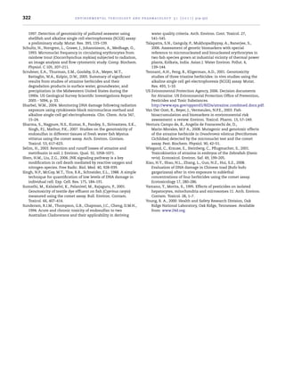 322 environmental toxicology and pharmacology 3 1 ( 2 0 1 1 ) 314–322
1997. Detection of genotoxicity of polluted seawater using
shellﬁsh and alkaline single cell electrophoresis (SCGE) assay:
a preliminary study. Mutat. Res. 393, 133–139.
Schultz, N., Norrgren, L., Grawe, J., Johannisson, A., Medhage, O.,
1993. Micronuclei frequency in circulating erythrocytes from
rainbow trout (Oncorrhynchus mykiss) subjected to radiation,
an image analysis and ﬂow cytometric study. Comp. Biochem.
Physiol. C 105, 207–211.
Scrubner, E.A., Thurman, E.M., Goolsby, D.A., Meyer, M.T.,
Battaglin, W.A., Kolpin, D.W., 2005. Summary of signiﬁcant
results from studies of atrazine herbicides and their
degradation products in surface water, groundwater, and
precipitation in the Midwestern United States during the
1990s. US Geological Survey Scientiﬁc Investigations Report
2005 - 5094, p. 33.
Sharbel, W.M., 2004. Monitoring DNA damage following radiation
exposure using cytokinesis-block micronucleus method and
alkaline single-cell gel electrophoresis. Clin. Chem. Acta 347,
15–24.
Sharma, S., Nagpure, N.S., Kumar, R., Pandey, S., Sirivastava, S.K.,
Singh, P.J., Mathur, P.K., 2007. Studies on the genotoxicity of
endosulfan in different tissues of fresh water ﬁsh Mystus
vittatus using the comet assay. Arch. Environ. Contam.
Toxicol. 53, 617–623.
Selim, H., 2003. Retention and runoff losses of atrazine and
metribuzin in soil. J. Environ. Qual. 32, 1058–1071.
Shen, H.M., Liu, Z.G., 2006. JNK signaling pathway is a key
modiﬁcation in cell death mediated by reactive oxygen and
nitrogen species. Free Radic. Biol. Med. 40, 928–939.
Singh, N.P., McCay, M.T., Tice, R.R., Schneider, E.L., 1988. A simple
technique for quantiﬁcation of low levels of DNA damage in
individual cell. Exp. Cell. Res. 175, 184–191.
Sumathi, M., Kalaiselvi, K., Palanivel, M., Rajaguru, P., 2001.
Genotoxicity of textile dye efﬂuent on ﬁsh (Cyprinus carpio)
measured using the comet assay. Bull. Environ. Contam.
Toxicol. 66, 407–414.
Sunderam, R.I.M., Thompson, G.B., Chapman, J.C., Cheng, D.M.H.,
1994. Acute and chronic toxicity of endosulfan to two
Australian Cladocerans and their applicability in deriving
water quality criteria. Arch. Environ. Cont. Toxicol. 27,
541–545.
Talapatra, S.N., Ganguly, P., Mukhopadhyyay, A., Banerjee, S.,
2006. Assessment of genetic biomarkers with special
reference to micronucleated and binucleated erythrocytes in
two ﬁsh species grown at industrial vicinity of thermal power
plants, Kolkata, India. Asian J. Water Environ. Pollut. 4,
139–144.
Tennant, A.H., Peng, B., Kligerman, A.D., 2001. Genotoxicity
studies of three triazine herbicides: in vivo studies using the
alkaline single cell gel-electrophoresis (SCGE) assay. Mutat.
Res. 493, 1–10.
US Evironmental Protection Agency, 2006. Decision documents
for Atrazine. US Evironmental Protection Ofﬁce of Prevention,
Pesticides and Toxic Substances.
http://www.epa.gov/oppsrrd1/REDs/atrazine combined docs.pdf.
Van Der Oost, R., Beyer, J., Vermeulen, N.P.E., 2003. Fish
bioaccumulation and biomarkers in environmental risk
assessment: a review. Environ. Toxicol. Pharm. 13, 57–149.
Ventura Campo de, B., Angelis de Fransceschi de, D.,
Marin-Morales, M.F A., 2008. Mutagenic and genotoxic effects
of the atrazine herbicide in Oreochromis niloticus (Perciformes
Cichlidae) detected by the micronuclei test and the comet
assay. Pest. Biochem. Physiol. 90, 42–51.
Wiegand, C., Krause, E., Steinberg, C., Pﬂugmacher, S., 2001.
Toxicokinetics of atrazine in embryos of the Zebraﬁsh (Danio
rerio). Ecotoxicol. Environ. Saf. 49, 199–205.
Xiao, H.Y., Shao, N.L., Zhang, L., Guo, N.Z., Hui, S.Z., 2008.
Evaluation of DNA damage in Chinese toad (Bufo bufo
gargarizans) after in vivo exposure to sublethal
concentrations of four herbicides using the comet assay.
Ecotoxicology 17, 280–286.
Yamano, T., Morita, S., 1995. Effects of pesticides on isolated
hepatocytes, mitochondria and microsomes 11. Arch. Environ.
Contam. Toxicol. 28, 1–7.
Young, R. A., 2000. Health and Safety Research Division, Oak
Ridge National Laboratory, Oak Ridge, Tennessee. Available
from: www.24d.org.
 