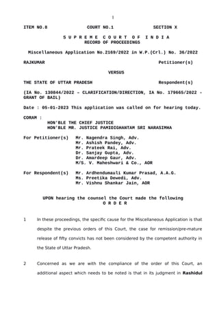 1
ITEM NO.8 COURT NO.1 SECTION X
S U P R E M E C O U R T O F I N D I A
RECORD OF PROCEEDINGS
Miscellaneous Application No.2169/2022 in W.P.(Crl.) No. 36/2022
RAJKUMAR Petitioner(s)
VERSUS
THE STATE OF UTTAR PRADESH Respondent(s)
(IA No. 130844/2022 – CLARIFICATION/DIRECTION, IA No. 179665/2022 -
GRANT OF BAIL)
Date : 05-01-2023 This application was called on for hearing today.
CORAM :
HON'BLE THE CHIEF JUSTICE
HON'BLE MR. JUSTICE PAMIDIGHANTAM SRI NARASIMHA
For Petitioner(s) Mr. Nagendra Singh, Adv.
Mr. Ashish Pandey, Adv.
Mr. Prateek Rai, Adv.
Dr. Sanjay Gupta, Adv.
Dr. Amardeep Gaur, Adv.
M/S. V. Maheshwari & Co., AOR
For Respondent(s) Mr. Ardhendumauli Kumar Prasad, A.A.G.
Ms. Preetika Dewedi, Adv.
Mr. Vishnu Shankar Jain, AOR
UPON hearing the counsel the Court made the following
O R D E R
1 In these proceedings, the specific cause for the Miscellaneous Application is that
despite the previous orders of this Court, the case for remission/pre-mature
release of fifty convicts has not been considered by the competent authority in
the State of Uttar Pradesh.
2 Concerned as we are with the compliance of the order of this Court, an
additional aspect which needs to be noted is that in its judgment in Rashidul
Digitally signed by
Sanjay Kumar
Date: 2023.01.05
16:58:03 IST
Reason:
Signature Not Verified
 