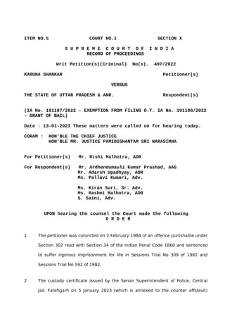 ITEM NO.5 COURT NO.1 SECTION X
S U P R E M E C O U R T O F I N D I A
RECORD OF PROCEEDINGS
Writ Petition(s)(Criminal) No(s). 497/2022
KARUNA SHANKAR Petitioner(s)
VERSUS
THE STATE OF UTTAR PRADESH & ANR. Respondent(s)
(IA No. 191107/2022 - EXEMPTION FROM FILING O.T. IA No. 191108/2022
- GRANT OF BAIL)
Date : 13-01-2023 These matters were called on for hearing today.
CORAM : HON'BLE THE CHIEF JUSTICE
HON'BLE MR. JUSTICE PAMIDIGHANTAM SRI NARASIMHA
For Petitioner(s) Mr. Rishi Malhotra, AOR
For Respondent(s) Mr. Ardhendumauli Kumar Prashad, AAG
Mr. Adarsh Upadhyay, AOR
Ms. Pallavi Kumari, Adv.
Ms. Kiran Suri, Sr. Adv.
Ms. Rashmi Malhotra, AOR
S. Saini, Adv.
UPON hearing the counsel the Court made the following
O R D E R
1 The petitioner was convicted on 2 February 1984 of an offence punishable under
Section 302 read with Section 34 of the Indian Penal Code 1860 and sentenced
to suffer rigorous imprisonment for life in Sessions Trial No 309 of 1982 and
Sessions Trial No 592 of 1982.
2 The custody certificate issued by the Senior Superintendent of Police, Central
Jail, Fatehgarh on 5 January 2023 (which is annexed to the counter affidavit)
Digitally signed by
GULSHAN KUMAR
ARORA
Date: 2023.01.14
12:10:13 IST
Reason:
Signature Not Verified
 