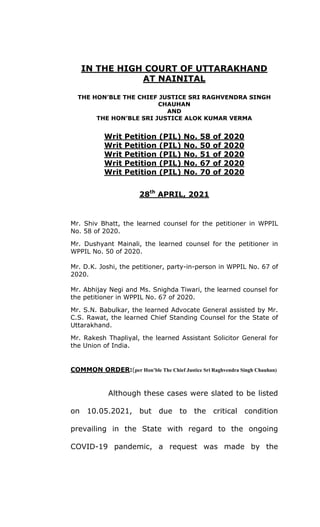 IN THE HIGH COURT OF UTTARAKHAND
AT NAINITAL
THE HON’BLE THE CHIEF JUSTICE SRI RAGHVENDRA SINGH
CHAUHAN
AND
THE HON’BLE SRI JUSTICE ALOK KUMAR VERMA
Writ Petition (PIL) No. 58 of 2020
Writ Petition (PIL) No. 50 of 2020
Writ Petition (PIL) No. 51 of 2020
Writ Petition (PIL) No. 67 of 2020
Writ Petition (PIL) No. 70 of 2020
28th
APRIL, 2021
Mr. Shiv Bhatt, the learned counsel for the petitioner in WPPIL
No. 58 of 2020.
Mr. Dushyant Mainali, the learned counsel for the petitioner in
WPPIL No. 50 of 2020.
Mr. D.K. Joshi, the petitioner, party-in-person in WPPIL No. 67 of
2020.
Mr. Abhijay Negi and Ms. Snighda Tiwari, the learned counsel for
the petitioner in WPPIL No. 67 of 2020.
Mr. S.N. Babulkar, the learned Advocate General assisted by Mr.
C.S. Rawat, the learned Chief Standing Counsel for the State of
Uttarakhand.
Mr. Rakesh Thapliyal, the learned Assistant Solicitor General for
the Union of India.
COMMON ORDER:(per Hon’ble The Chief Justice Sri Raghvendra Singh Chauhan)
Although these cases were slated to be listed
on 10.05.2021, but due to the critical condition
prevailing in the State with regard to the ongoing
COVID-19 pandemic, a request was made by the
 