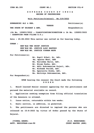 ITEM NO.309 COURT NO.1 SECTION PIL­W
S U P R E M E C O U R T O F I N D I A
RECORD OF PROCEEDINGS
Writ Petition(Criminal) No.319/2022
SUBHASHINI ALI & ORS. Petitioner(s)
VERSUS
THE STATE OF GUJARAT & ANR. Respondent(s)
(IA No. 120893/2022 – CLARIFICATION/DIRECTION & IA No. 120895/2022
­ EXEMPTION FROM FILING O.T.)
Date : 25­08­2022 This matter was called on for hearing today.
CORAM :
HON'BLE THE CHIEF JUSTICE
HON'BLE MR. JUSTICE AJAY RASTOGI
HON'BLE MR. JUSTICE VIKRAM NATH
For Petitioner(s)
Mr. Kapil Sibal, Sr. Adv.
Ms. Aparna Bhat, AOR
Ms. Karishma Maria, Adv.
Mr. Nizam Pasha, Adv.
Mr. Adit Subramaniam Pujari, Adv.
Mr. Rishabh Parikh, Adv.
Ms. Aparajita Sinha, Adv.
Ms. Maitreya Subramaniam, Adv.
For Respondent(s)
UPON hearing the counsel the Court made the following
O R D E R
1. Heard learned Senior counsel appearing for the petitioners and
perused the material available on record.
2. Application seeking exemption from filing official translation
of the Annexure is allowed.
3. Issue notice, returnable within two weeks.
4. Dasti service, in addition, is permitted.
5. The petitioners are directed to implead the persons who are
released on 15­8­2022 by virtue of Order passed by the State of
Gujarat.
(VISHAL ANAND) (R.S. NARAYANAN)
ASTT. REGISTRAR­cum­PS COURT MASTER (NSH)
Digitally signed by
VISHAL ANAND
Date: 2022.08.25
20:20:35 IST
Reason:
Signature Not Verified
 