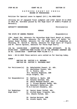 ITEM NO.58 COURT NO.13 SECTION II
S U P R E M E C O U R T O F I N D I A
RECORD OF PROCEEDINGS
Petition for Special Leave to Appeal (Crl.) No.4685/2020
(Arising out of impugned final judgment and order dated 15-11-2019
in CRLA No. 414/2015 passed by the High Court of Andhra Pradesh at
Amravati)
GOPISETTY HARIKRISHNA Petitioner(s)
VERSUS
THE STATE OF ANDHRA PRADESH Respondent(s)
([Mr. Gopal Jha, Advocate for Rajasthan High Court Bench at Jaipur,
Mr. Gautam Narayan, Advocate for the High Court of Delhi, Mr.
Sanjai Kumar Pathak, Advocate for the High Court of Meghalaya at
Shillong, Mr. Naresh K. Sharma, Advocate for High Court of Tripura
and Mr. Gaurav Agrawal, Advocate for Patna High Court]
(IA No. 116439/2020 - EXEMPTION FROM FILING AFFIDAVIT, IA No.
87106/2020 - EXEMPTION FROM FILING C/C OF THE IMPUGNED JUDGMENT AND
IA No. 116438/2020 - EXEMPTION FROM FILING O.T.)
Date : 28-11-2022 These matters were called on for hearing today.
CORAM :
HON'BLE MR. JUSTICE A.S. BOPANNA
HON'BLE MR. JUSTICE S. RAVINDRA BHAT
For Petitioner(s) Ms. Mahalakshmi Pawani, Sr. Adv.
Mr. Neeleshwar Pavani, Adv.
Mr. S. Mishra, Adv.
Mrs. Revathy Raghavan, AOR
Divya Singhvi, Adv.
For Respondent(s) Mr. Mahfooz A. Nazki, AOR
Mr. Polanki Gowtham, Adv.
Mr. Shaik Mohamad Haneef, Adv.
Mr. T. Vijaya Bhaskar Reddy, Adv.
Ms. Rajeswari Mukherjee, Adv.
Mr.K.V.Girish Chowdary, Adv.
For Meghalaya Mr. Sanjai Kumar Pathak, Adv.
High Court Mr. Arvind Kumar Tripathi, Adv.
Mrs. Shashi Pathak, Adv.
Mr. Gautam Narayan, AOR
Ms. Arushi Gupta, Adv.
...2/-
Digitally signed by
Rajni Mukhi
Date: 2022.11.29
15:59:12 IST
Reason:
Signature Not Verified
 