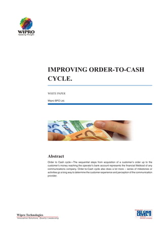 IMPROVING ORDER-TO-CASH
                                                CYCLE.

                                                WHITE PAPER

                                                Wipro BPO Ltd.




                                                Abstract
                                                Order to Cash cycle—The sequential steps from acquisition of a customer’s order up to the
                                                customer’s money reaching the operator’s bank account represents the financial lifeblood of any
                                                communications company. Order-to-Cash cycle also does a lot more – series of milestones or
                                                activities go a long way to determine the customer experience and perception of the communication
                                                provider.




Wipro Technologies
I n n o v a t i v e S o l u t i o n s, Qu a lity L e a d e r sh ip
 