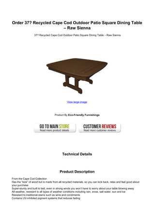 Order 37? Recycled Cape Cod Outdoor Patio Square Dining Table
– Raw Sienna
37? Recycled Cape Cod Outdoor Patio Square Dining Table – Raw Sienna
View large image
Product By Eco-Friendly Furnishings
Technical Details
Product Description
From the Cape Cod Collection
Has the “look” of wood but is made from all recycled materials, so you can kick back, relax and feel good about
your purchase
Super-sturdy and built to last, even in strong winds you won’t have to worry about your table blowing away
All weather, resistant to all types of weather conditions including rain, snow, salt water, sun and ice
Resistant to traditional stains such as wine and condiments
Contains UV-inhibited pigment systems that reduces fading
 