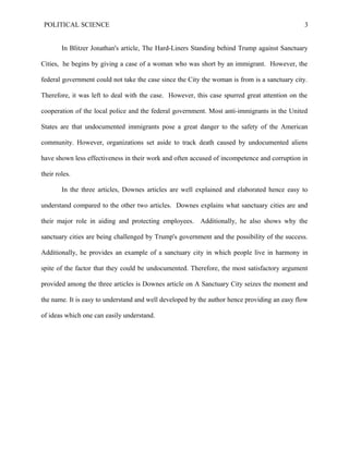 POLITICAL SCIENCE 3
In Blitzer Jonathan's article, The Hard-Liners Standing behind Trump against Sanctuary
Cities, he begins by giving a case of a woman who was short by an immigrant. However, the
federal government could not take the case since the City the woman is from is a sanctuary city.
Therefore, it was left to deal with the case. However, this case spurred great attention on the
cooperation of the local police and the federal government. Most anti-immigrants in the United
States are that undocumented immigrants pose a great danger to the safety of the American
community. However, organizations set aside to track death caused by undocumented aliens
have shown less effectiveness in their work and often accused of incompetence and corruption in
their roles.
In the three articles, Downes articles are well explained and elaborated hence easy to
understand compared to the other two articles. Downes explains what sanctuary cities are and
their major role in aiding and protecting employees. Additionally, he also shows why the
sanctuary cities are being challenged by Trump's government and the possibility of the success.
Additionally, he provides an example of a sanctuary city in which people live in harmony in
spite of the factor that they could be undocumented. Therefore, the most satisfactory argument
provided among the three articles is Downes article on A Sanctuary City seizes the moment and
the name. It is easy to understand and well developed by the author hence providing an easy flow
of ideas which one can easily understand.
 