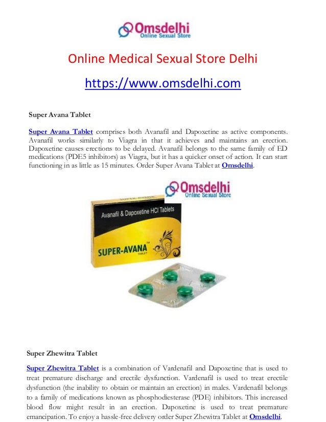 Online Medical Sexual Store Delhi
https://www.omsdelhi.com
Super Avana Tablet
Super Avana Tablet comprises both Avanafil and Dapoxetine as active components.
Avanafil works similarly to Viagra in that it achieves and maintains an erection.
Dapoxetine causes erections to be delayed. Avanafil belongs to the same family of ED
medications (PDE5 inhibitors) as Viagra, but it has a quicker onset of action. It can start
functioning in as little as 15 minutes. Order Super Avana Tablet at Omsdelhi.
Super Zhewitra Tablet
Super Zhewitra Tablet is a combination of Vardenafil and Dapoxetine that is used to
treat premature discharge and erectile dysfunction. Vardenafil is used to treat erectile
dysfunction (the inability to obtain or maintain an erection) in males. Vardenafil belongs
to a family of medications known as phosphodiesterase (PDE) inhibitors. This increased
blood flow might result in an erection. Dapoxetine is used to treat premature
emancipation. To enjoy a hassle-free delivery order Super Zhewitra Tablet at Omsdelhi.
 